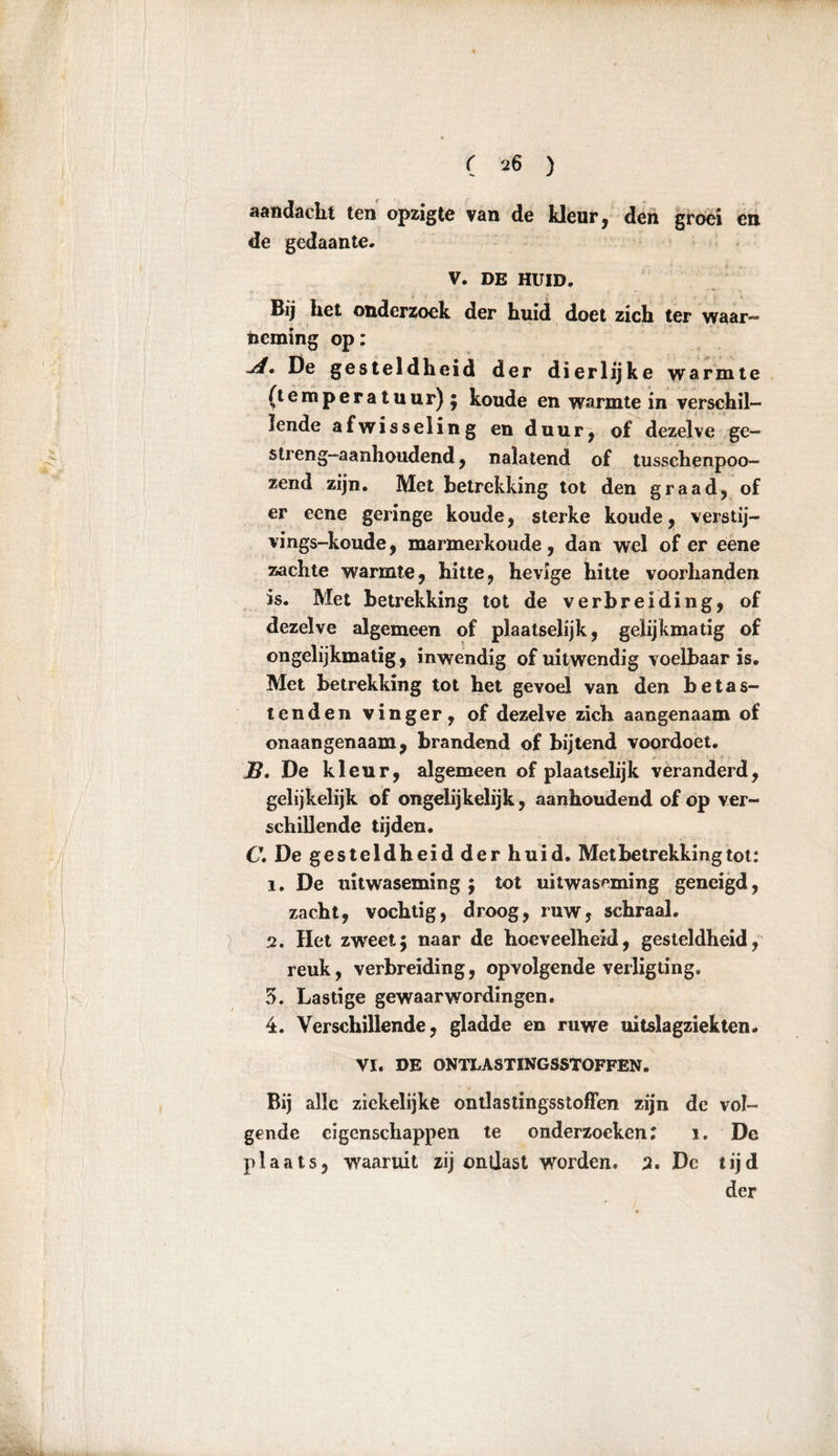 aandacht ten opzigte van de kleur, den groei en de gedaante«. V. DE HUID. Bij het ondersoek der huid doet zich ter waar- neming op: jl. De gesteldheid der dierlijke warmte (temperatuur) ; koude en warmte in verschil- lende afwisseling en duur, of dezelve ge- streng—aanhoudend, nalatend of tusschenpoo- zend zijn. Met betrekking tot den graad, of er eene geringe koude, sterke koude, verstij- vings-koude, marmerkoude, dan wel of er eene zachte warmte, hitte, hevige hitte voorhanden is. Met betrekking tot de verbreiding, of dezelve algemeen of plaatselijk, gelijkmatig of ongelijkmatig, inwendig of uitwendig voelbaar is. Met betrekking tot het gevoel van den betas- tenden vinger, of dezelve zich aangenaam of onaangenaam, brandend of bijtend voordoet. JB. De kleur, algemeen of plaatselijk veranderd, gelijkelijk of ongelijkelijk, aanhoudend of op ver- schillende tijden. C. De gesteldheid der huid. Met betrekking tot: ï. De uitwaseming; tot uitwaseming geneigd, zacht, vochtig, droog, ruw, schraal. 2. Het zwxet; naar de hoeveelheid, gesteldheid, reuk, verbreiding, opvolgende verligting. 5. Lastige gewaarwordingen. 4. Verschillende, gladde en ruwe uitslagziekten. VI. DE ONTLASTINGSSTOFFEN. Bij alle ziekelijke ontlastingsstoffen zijn de vol- gende eigenschappen te onderzoeken: i. De plaats, waaruit zij onijast worden. 2. Dc tijd der