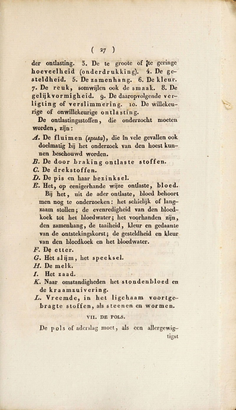 ( *7 ) der ontlasting. 5, De te groote of Jte geringe hoeveelheid (onderdrukking). 4. De ge- steldheid. 5. Dezamenhang. 6. De kleur. 7. De reuk, somwijlen ook de smaak. 8. De gelijkvormigheid. 9. De daaropvolgende ver- ligting of verslimmering. 10. De willekeu- rige of onwillekeurige ontlasting. De ontlastingsstofïen, die onderzocht moeten worden, zijn: A. De fluimen (sputa), die In vele gevallen ook doelmatig hij het onderzoek van den hoest kun- nen Beschouwd worden. J3. De door Braking ontlaste stoffen. C. De drekstoffen. jy» De pis en haar Bezinksel. E. Het, op eenigerhande wijze ontlaste, Bloed. Bij het, uit de ader ontlaste, Bloed Behoort men nog te onderzoeken: het schielijk of lang- zaam stollen; de evenredigheid van den Bloed- koek tot het bloedwater; het voorhanden zijn, den zamenhang, de taaiheid, kleur en gedaante van de ontstekingskorst; de gesteldheid en kleur van den Bloedkoek en het bloedwater. F. De etter. G. Het slijm, het speeksel. H. De me ik. /. Het zaad. K. Naar omstandigheden het stondenbloed en de kraamzuivering. X. Vreemde, in het ligchaam voortge- bragte stoffen, als steenen en wormen. VII. DE POLS. De pols of aderslag moet, als een allergewil- ligst