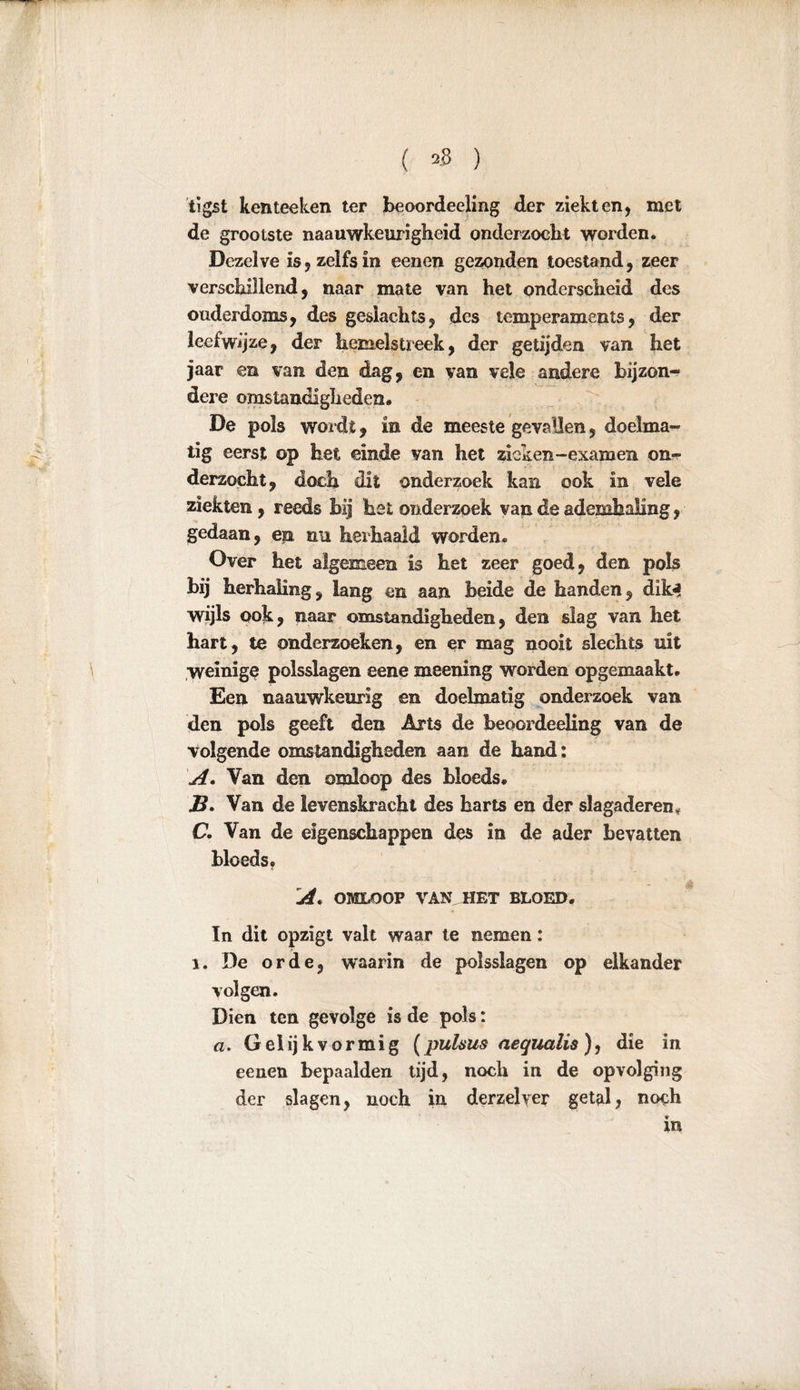 ( ) tïgst kenteeken ter beoordeeling der ziekt en, met de grootste naauwkeurigheid onderzoekt worden. Dezelve is , zelfs in eenen gezonden toestand, zeer verschillend, naar mate van het onderscheid des ouderdoms, des geslachts, des temperaments, der leefwijze, der hemelstreek, der getijden van het jaar en van den dag, en van vele andere bijzon- dere omstandigheden. De pols wordt, in de meeste gevallen, doelma- tig eerst op het einde van het zicken-examen on- derzocht, doch dit onderzoek kan ook in vele ziekten, reeds bij het onderzoek van de ademhaling, gedaan, en nu herhaald worden« Over het algemeen is het zeer goed, den pols bij herhaling, lang en aan beide de handen, dik* wijls ook, naar omstandigheden, den slag van het hart, te onderzoeken, en er mag nooit slechts uit weinige polsslagen eene meening worden opgemaakt. Een naauwkeurig en doelmatig onderzoek van den pols geeft den Arts de beoordeeling van de volgende omstandigheden aan de hand: A. Van den omloop des bloeds. JS. Van de levenskracht des harts en der slagaderen. C. Van de eigenschappen des in de ader bevatten bloeds. A. OMLOOP VAN HET BLOED. In dit opzigt valt waar te nemen: i. De orde, waarin de polsslagen op elkander volgen. Dien ten gevolge is de pols: a. Gelijkvormig (puhus aequalis ), die in eenen bepaalden tijd, noch in de opvolging der slagen, noch in derzelyer getal, noch in