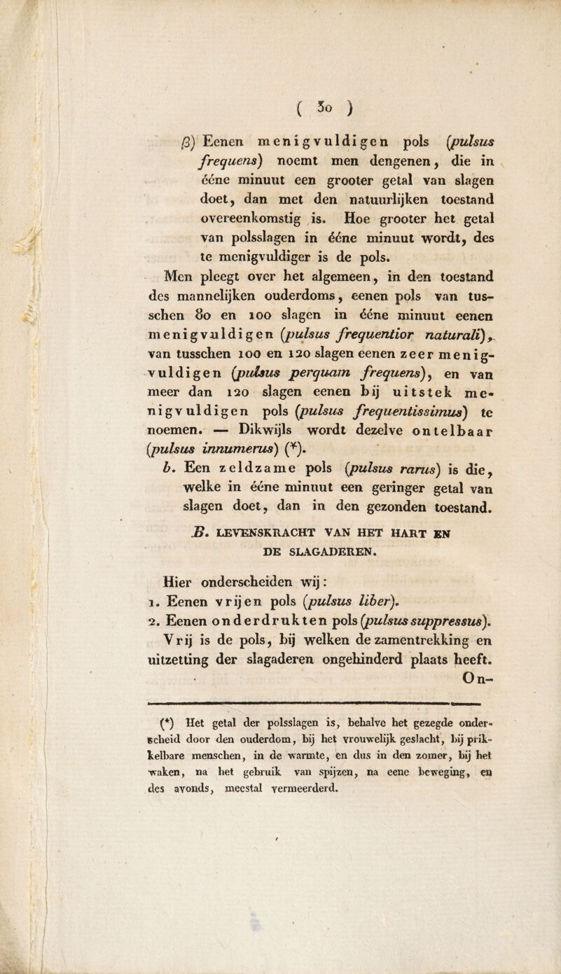 ß) Eenen menigvuldigen pols (pulsus frequens) noemt men dengenen, die in ééne minuut een grooter getal van slagen doet, dan met den natuurlijken toestand overeenkomstig is. Hoe grooter het getal van polsslagen in ééne minuut wordt, des te menigvuldiger is de pols. Men pleegt over het algemeen, in den toestand des mannelijken ouderdoms, eenen pols van tus- schen do en 100 slagen in ééne minuut eenen menigvuldigen (pulsus frequentior naturalï)9 van tusschen 100 en 120 slagen eenen zeer menig- vuldigen {pulsus perquam frequens), en van meer dan 120 slagen eenen bij uitstek me- nig v ui di gen pols (pulsus frequentissimus) te noemen. — Dikwijls wordt dezelve ontelbaar (pulsus innumerus) (*). b. Een zeldzame pols (pulsus rarus) is die, welke in ééne minuut een geringer getal van slagen doet, dan in den gezonden toestand. Z>. LEVENSKRACHT VAN HET HART EN DE SLAGADEREN. Hier onderscheiden wij: 1. Eenen vrijen pols (pulsus über), 2. Eenen onderdrukten pols (pulsussuppressus). Vrij is de pols, bij welken dezamentrekking en uitzetting der slagaderen ongehinderd plaats heeft. On- (*) Het getal der polsslagen is, behalve het gezegde onder- scheid door den ouderdom, hij het vrouwelijk geslacht, hij prik- kelbare menschen, in de warmte, en dus in den zomer, hij het waken, na het gebruik van spijzen, na eene beweging, en des avonds, meestal vermeerderd.