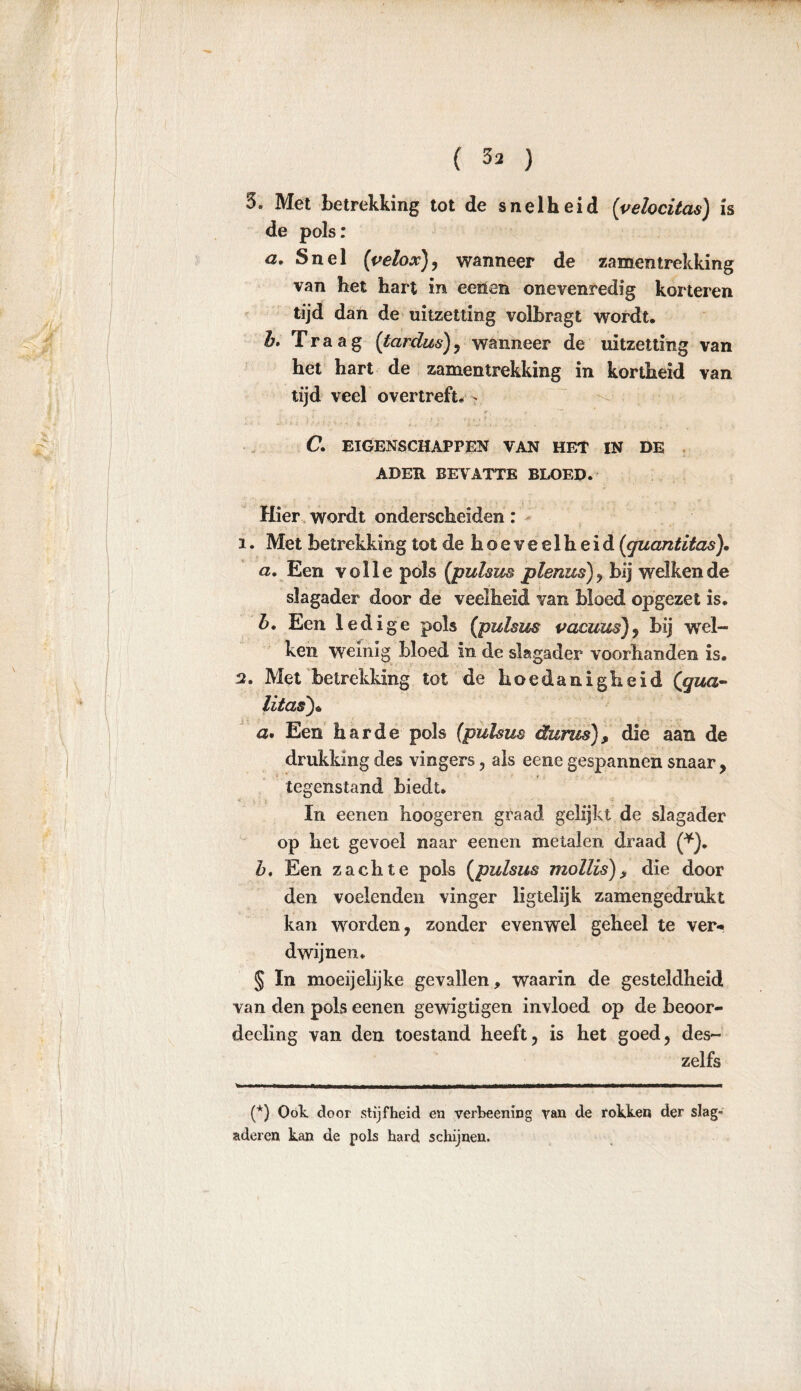 3. Met betrekking tot de snelheid (yelocitas) is de pols: a. Snel (velox}, wanneer de zamentrekking van het hart in eenen onevenredig korteren tijd dan de uitzetting volbragt wordt, b. Traag (tardus), wanneer de uitzetting van het hart de zamentrekking in kortheid van tijd veel overtreft, - C. EIGENSCHAPPEN VAN HET IN DE ADER BEVATTE BLOED. Hier wordt onderscheiden: 1. Met betrekking tot de hoeveelheid (quantitas). a. Een volle pols (pulsus plenm), bij welkende slagader door de veelheid van bloed opgezet is. b. Een ledige pols (pulsus pacuus), bij wel- ken weinig bloed in de slagader voorhanden is. 2. Met betrekking tot de hoedanigheid ([qua- Ut as') * a> Een harde pols (pulsus durus) , die aan de drukking des vingers, als eene gespannen snaar, tegenstand biedt. In eenen hoogeren graad gelijkt de slagader op het gevoel naar eenen metalen draad (*). b. Een zachte pols (pulsus mollis)> die door den voelenden vinger ligtelijk zamengedrukt kan worden, zonder evenwel geheel te ver«, dwijnen. § moeijelijke gevallen, waarin de gesteldheid van den pols eenen gewigtigen invloed op de beoor- deeling van den toestand heeft, is het goed, des- zelfs (*) Ook door stijfheid en verbeening van de rokken der slag- aderen kan de pols hard schijnen.