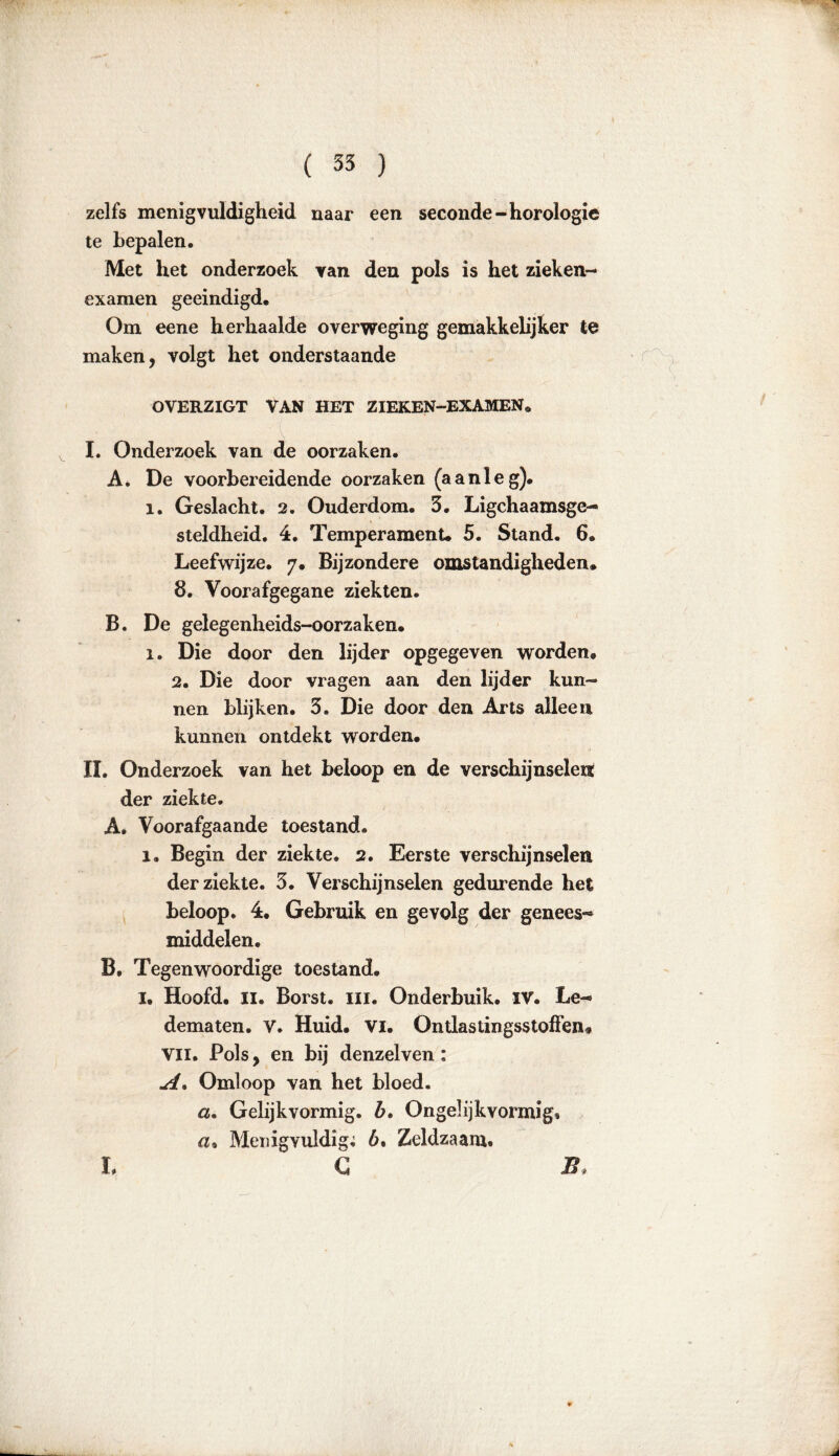 zelfs menigvuldigheid naar een seconde-horologie te bepalen. Met het onderzoek van den pols is het zieken- examen geëindigd. Om eene herhaalde overweging gemakkelijker te maken, volgt het onderstaande OVERZIGT VAN HET ZIEKEN-EXAMENe I. Onderzoek van de oorzaken. A. De voorbereidende oorzaken (aanleg). 1. Geslacht. 2. Ouderdom. 3. Lichaamsge- steldheid. 4. Temperament. 5. Stand. 6. Leefwijze. 7. Bijzondere omstandigheden. 8. Voorafgegane ziekten. B. De gelegenheids-oorzaken. 1. Die door den lijder opgegeven worden. 2. Die door vragen aan den lijder kun- nen blijken. 3. Die door den Arts alleen kannen ontdekt worden. II. Onderzoek van het beloop en de verschijnselen: der ziekte. A. Voorafgaande toestand. 1. Begin der ziekte. 2. Eerste verschijnselen der ziekte. 3. Verschijnselen gedurende het beloop. 4. Gebruik en gevolg der genees- middelen. B. Tegenwoordige toestand. I. Hoofd. II. Borst. lil. Onderbuik. IV. Le- dematen. V. Huid. vi. Ontlastingsstoffen* Vil. Pols, en bij denzelven: A, Omloop van het bloed. a. Gelijkvormig, b. Ongel ijk vormig» «» Menigvuldig; 6. Zeldzaam. C • r\ L B