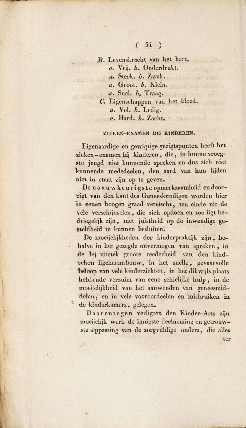 JB« Levenskracht van het hart. a. Vrij. b. Onderdrukt. a. Sterk, b. Zwak. a. Groot. &. Klein. Snel. Z>. Traag. C Eigenschappen van het Moed. a. Vol. Z>. Ledig. a. Hard. &. Zacht. zieken-exaMen bij kinderen. Eigenaardige en gewigtïge gezigtspunten heeft het zieken-examen hij kinderen, die, in hunne vroeg- ste jeugd niet kunnende spreken en dus zich niet Imnnende mededeelen, den aard van hun lijden niet in staat zijn op te geven. De naauwkeurigste opmerkzaamheid endoor- zigt van den kant des Geneeskundigen worden hier in eenen hoogen graad vereischt, ten einde uit de vele verschijnselen, die zich opdoen en zoo ligt be- driegelijk zijn, met juistheid op de inwendige ge- steldheid te kunnen besluiten. De moeijelijkheden der kinderpraktijk zijn, be- halve in het gezegde onvermogen van spreken , in de bij uitstek gröote teederheid van den kind- ischen ligchaamsbouw, in het snelle, gevaarvolle beloop van vele kinderziekten, in het dikwijls plaats hebbende verzuim van eene schielijke hulp, in de moeijclijkheid van het aanwenden van geneesmid- delen, en in vele vooroordeelen en misbruiken in de kinderkamers, gelegen. Daarentegen verligten den Kinder-Arts zijn moeijelijk werk de innigste deelneming en getrouw— ste oppassing van de zorgvuldige ouders, die alles ter