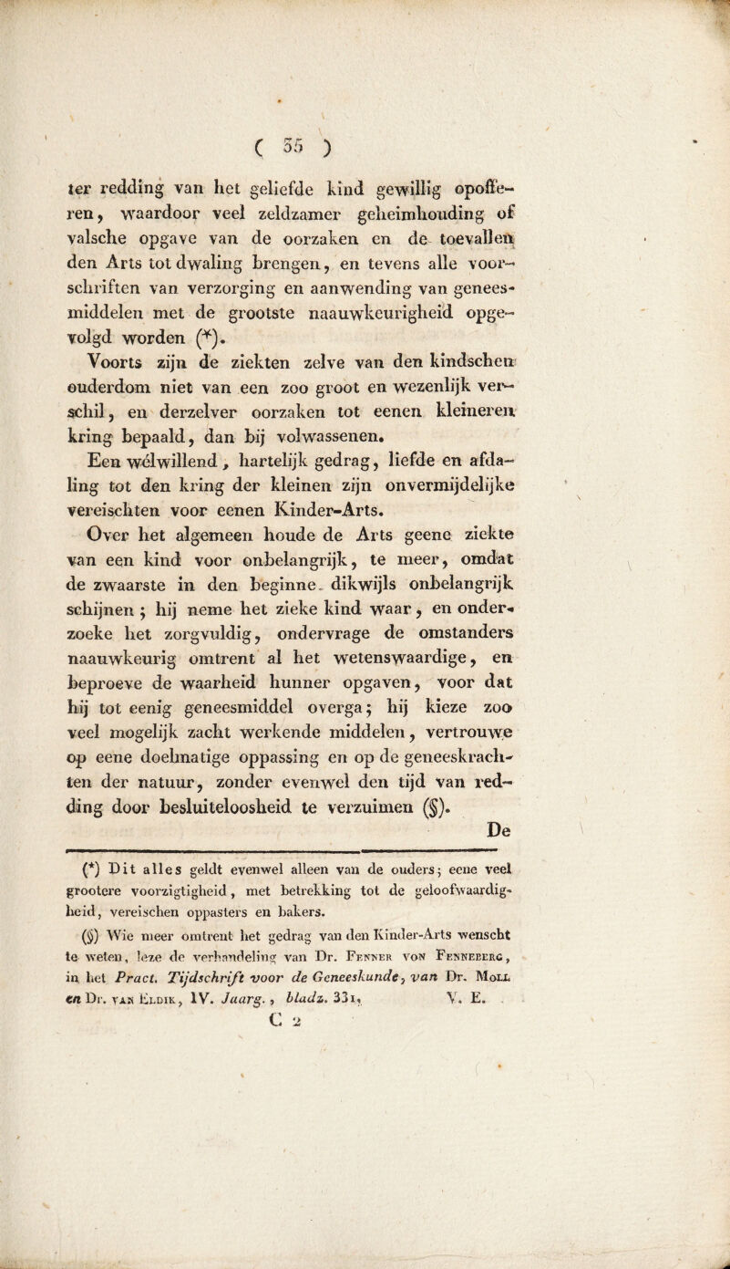ter redding van het geliefde kind gewillig opoffe- ren , waardoor veel zeldzamer geheimhouding of valsche opgave van de oorzaken en de toevallen den Arts tot dwaling brengen , en tevens alle voor- schriften van verzorging en aanwending van genees- middelen met de grootste naauwkeurigheid opge- volgd worden (* * * (§)). Voorts zijn de ziekten zelve van den kindscheii ouderdom niet van een zoo groot en wezenlijk ver- schil, en derzelver oorzaken tot eenen kleineren kring bepaald, dan bij volwassenen. Een welwillend , hartelijk gedrag, liefde en afda- ling tot den kring der kleinen zijn onvermijdelijke vereischten voor eenen KInder-Arts. Over het algemeen boude de Arts geene ziekte van een kind voor onbelangrijk, te meer, omdat de zwaarste in den beginne, dikwijls onbelangrijk schijnen ; hij neme het zieke kind waar, en onder«» zoeke het zorgvuldig, ondervrage de omstanders naauwkeurig omtrent al het wetenswaardige, en heproeve de waarheid hunner opgaven, voor dat hij tot eenig geneesmiddel overga; hij kieze zoo veel mogelijk zacht werkende middelen, ver trouwe op eene doelmatige oppassing en op de geneeskracht ten der natuur, zonder evenwel den tijd van red- ding door besluiteloosheid te verzuimen (§). De (*) Dit alles geldt evenwel alleen van de ouders; eene veel grootere voorzigtigheid, met betrekking tot de geloofwaardig- heid, vereischen oppasters en bakers. (§) Wie meer omtrent het gedrag van den Ivinder-Arts wenscht ie weten, leze de verhandeling van Dr. Fenner von Fenneberc, in het Pract. Tijdschrift voor de Geneeskunde y van Dr. Moll tn Dr. yam Eldik? IV. Jaarg.y bladz, 33i, Y. E. C 2 ( ‘
