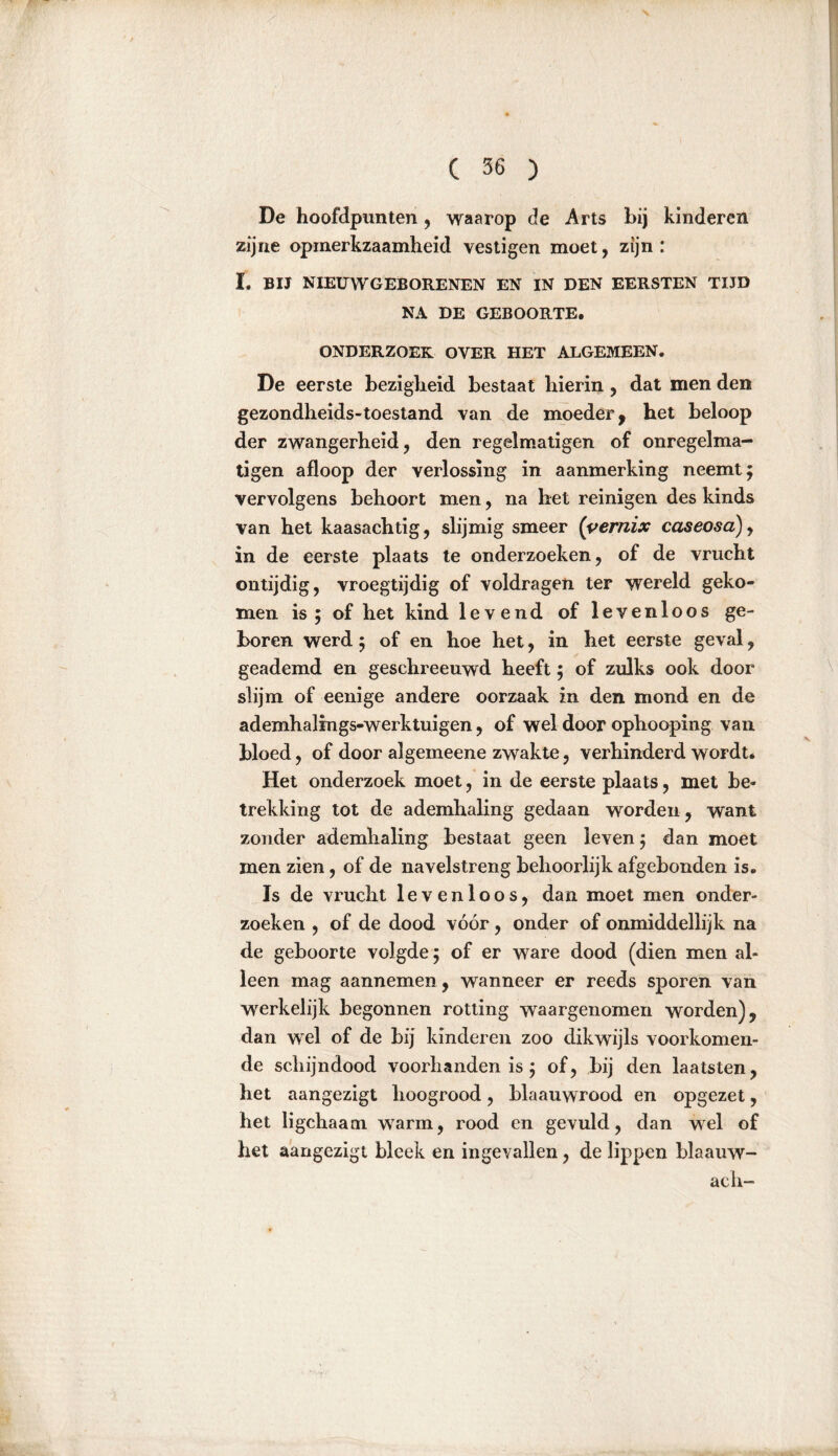 De hoofdpunten , waarop de Arts bij kinderen zijne opmerkzaamheid vestigen moet, zijn: I. BIJ NIEUWGEBORENEN EN IN DEN EERSTEN TIJD NA DE GEBOORTE. ONDERZOEK OVER HET ALGEMEEN. De eerste bezigheid bestaat hierin, dat men den gezondheids-toestand van de moeder, het beloop der zwangerheid, den regelmatigen of onregelma- tigen afloop der verlossing in aanmerking neemt; vervolgens behoort men, na het reinigen des kinds van het kaasachtig, slijmig smeer (vernix caseosa), in de eerste plaats te onderzoeken, of de vrucht ontijdig, vroegtijdig of voldragen ter wereld geko- men is ; of het kind levend of levenloos ge- boren werd; of en hoe het, in het eerste geval, geademd en geschreeuwd heeft; of zulks ook door slijm of eenige andere oorzaak in den mond en de ademhalings-werktuigen, of wel door ophooping van bloed, of door algemeene zwakte, verhinderd wordt. Het onderzoek moet, in de eerste plaats, met be- trekking tot de ademhaling gedaan worden , want zonder ademhaling bestaat geen leven; dan moet men zien, of de navelstreng behoorlijk afgebonden is. Is de vrucht levenloos, dan moet men onder- zoeken , of de dood vóór, onder of onmiddellijk na de geboorte volgde; of er ware dood (dien men al- leen mag aannemen, wanneer er reeds sporen van werkelijk begonnen rotting waargenomen worden), dan wel of de bij kinderen zoo dikwijls voorkomen- de schijndood voorhanden is; of, bij den laatsten, het aangezigt hoogrood, blaauwrood en opgezet, het ligchaam warm, rood en gevuld, dan wel of het aangezigt bleek en ingevallen, de lippen blaauw- ach-