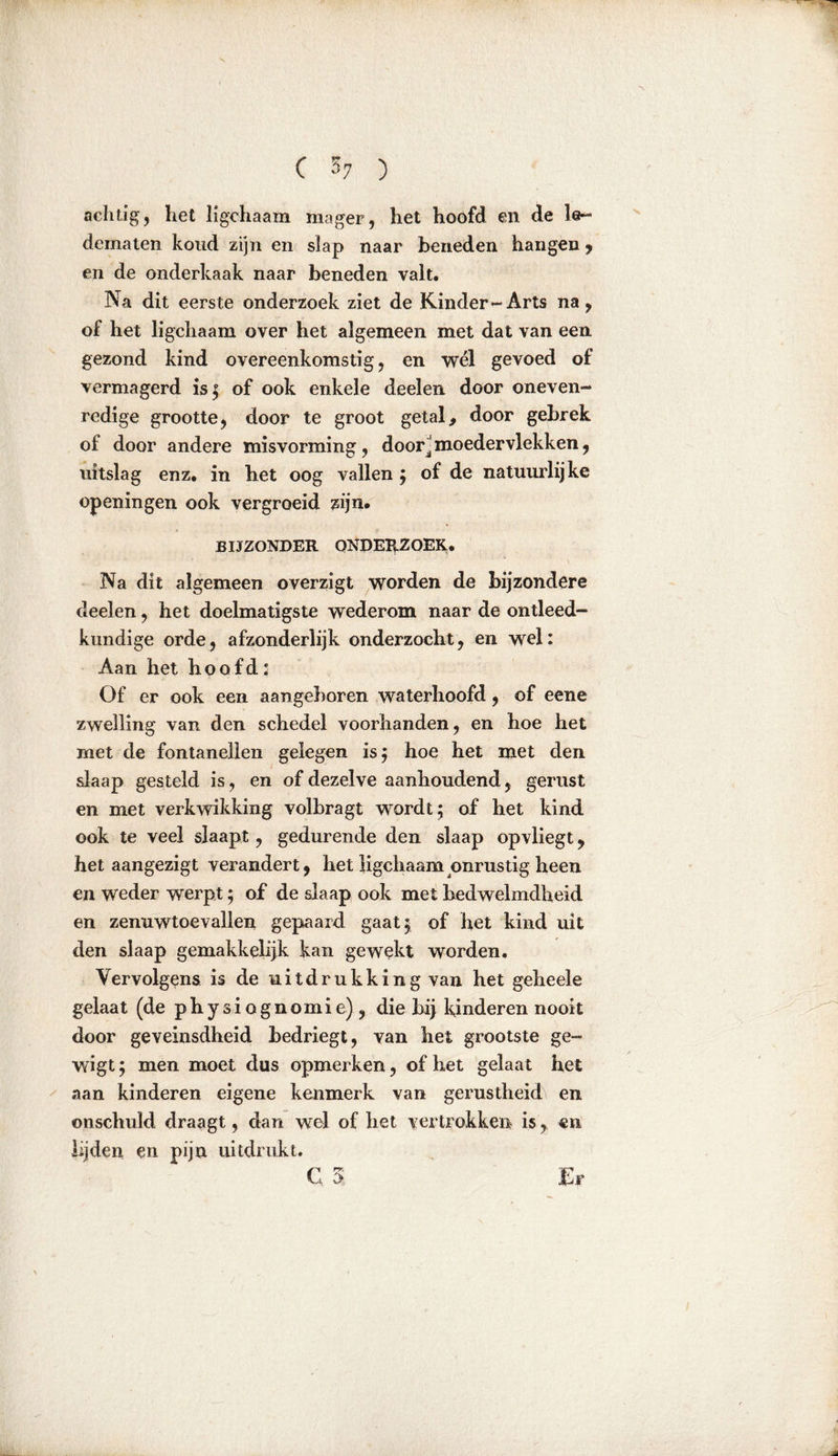 achtig, het ligchaam mager, het hoofd en de le- dematen koud zijn en slap naar beneden hangen , en de onderkaak naar beneden valt. Na dit eerste onderzoek ziet de Kinder-Arts na, of het ligchaam over het algemeen met dat van een gezond kind overeenkomstig, en wél gevoed of vermagerd is; of ook enkele deelen door oneven- redige grootte, door te groot getal, door gebrek of door andere misvorming, door^ moedervlekken, uitslag enz. in het oog vallen ; of de natuurlijke openingen ook vergroeid zijn. BIJZONDER ONDERZOEK. Na dit algemeen overzigt worden de bijzondere deelen, het doelmatigste wederom naar de ontleed- kundige orde, afzonderlijk onderzocht, en wel: Aan het hoofd: Of er ook een aangeboren waterhoofd, of eene zwelling van den schedel voorhanden, en hoe het met de fontanellen gelegen is; hoe het met den slaap gesteld is, en of dezelve aanhoudend, gerust en met verkwikking volbragt wordt; of het kind ook te veel slaapt, gedurende den slaap opvliegt, het aangezigt verandert, het ligchaam onrustig heen en weder werpt; of de slaap ook met bedwelmdlieid en zenuwtoevallen gepaard gaat; of het kind uit den slaap gemakkelijk kan gewekt worden. Vervolgens is de uitdrukking van het geheele gelaat (de physiognomie), die bij kinderen nooit door geveinsdheid bedriegt, van het grootste ge- wigt; men moet dus opmerken, of het gelaat het aan kinderen eigene kenmerk van gerustheids en onschuld draagt, dan wel of het vertrokken is, en lijden en pijn uitdrukt.