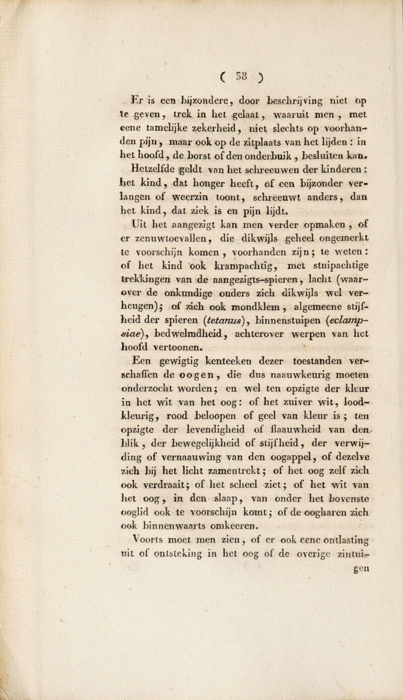 [ Er is een bijzondere, door beschrijving niet op Ie geven, trek in het gelaat, waaruit men , met eene tamelijke zekerheid, niet slechts op voorhan- den pijn, maar ook op de zitplaats van het lijden : in het hoofd, de borst of den onderbuik , besluiten kan# Hetzelfde geldt van het schreeuwen der kinderen : het kind, dat honger heeft, of een bijzonder ver- langen of weerzin toont, schreeuwt anders, dan het kind, dat ziek is en pijn lijdt. Uit het aangezigt kan men verder opmaken , of er zenuwtoevallen, die dikwijls geheel ongemerkt te voorschijn komen, voorhanden zijn; te weten: of het kind ook krampachtig, met stuipachtige trekkingen van de aangezigts-spieren, lacht (waar- over de onkundige ouders zich dikwijls wel ver- heugen); of zich ook mondklem, algemeene stijf- heid der spieren (tetanus), binnenstuipen (eclamp- #iae)y bedwelmdheid , achterover werpen van het hoofd vertoonen. Een gewigtig kenteeken dezer toestanden ver- schaffen de oogen, die dus naauwkeurig moeten onderzocht worden; en wel ten opzigte der kleur in het wit van het oog: of het zuiver wit, lood- kleurig, rood beloopen of geel van kleur is ; ten opzigte der levendigheid of flaauwheid van den- blik , der bewegelijkheid of stijfheid, der verwij- ding of vernaauwing van den oogappel, of dezelve zich bij het licht zamen trekt; of het oog zelf zich ook verdraait; of het scheel ziet; of het wit van het oog, in den slaap, van onder het bovenste ooglid ook te voorschijn komt; of de oogharen zich ook binnenwaarts omkeeren. Voorts moet men zien, of er ook cene ontlasting uit of ontsteking in het oog of de overige zintui- gen