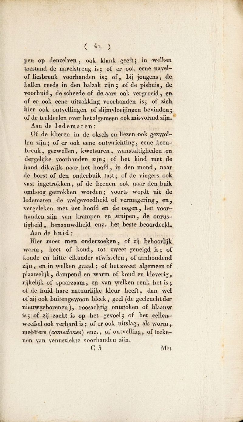 pen op denzelven , ook klank geeft; in welken toestand de navelstreng is; of er ook eene navel- of liesbreuk voorbanden is; of, bij jongens, de ballen reeds in den balzak zijn ; of de pisbuis, de voorhuid, de scheede of de aars ook vergroeid, en of er ook eene uitzakking voorhanden is; of zich bier ook ontvellingen of slijmvloeijingen bevinden; of de teeldeelen over het algemeen ook misvormd zijn. Aan de ledematen: Of de klieren in de oksels en liezen ook gezwol- len zijn; of er ook eene ontwrichting, eene been- breuk, gezwellen, kwetsuren, wanstaltigheden en dergelijke voorhanden zijn; of het kind met de hand dikwijls naar het hoofd, ip den mond, naar de borst of den onderbuik tast; of de vingers ook vast ingetrokken, pf de beenen ook naar den buik omhoog getrokken worden; voorts wordt uit de ledematen de welgevoedheid of vermagering, en, vergeleken met het hoofd en de oogen, het voor- handen zijp van krampen en stuipen, de onrus- tigheid, henaauwdheid enz. het beste beoordeeld* Aan de huid : Hier moet men onderzoeken, of zij behoorlijk warm, heet of koud, tot zweet geneigd is; of koude en hitte elkander afwisselen, of aanhoudend zijn, en in welken graad ; of het zweet algemeen of plaatselijk, dampend en warm of koud en kleverig, rijkelijk of spaarzaam, en van welken reuk het is; of de huid hare natuurlijke kleur heeft, dan wel of zij ook buitengewoon bleek, geel (de geelzucht der nieuwgeborenen), roosachtig ontstoken of blaauw is; of zij zacht is op het gevoel; of bet cellen- weefsel ook verhard is; of er ook uitslag, als worm , meêëters (comedones) enz., of ontvelling, ofteeke- nen van venusziekte voorhanden zijn, C 5 Met