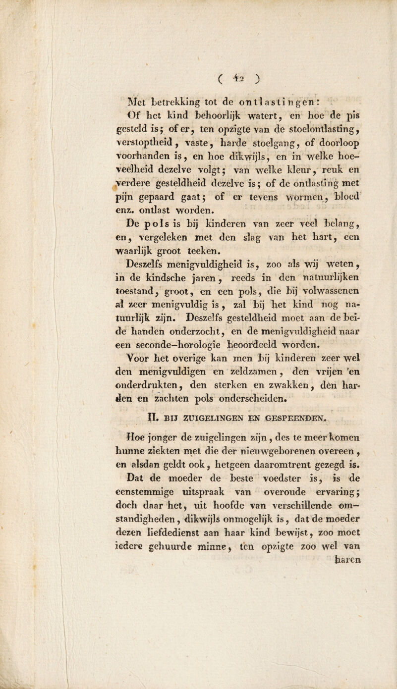 Met betrekking tot de ontlastingen; Of het kind behoorlijk watert, en hoe de pis gesteld is; of er, ten opzigte van de stoelontlasting, verstoptheid, vaste, harde stoelgang, of doorloop voorhanden is, en hoe dikwijls, en in welke hoe- veelheid dezelve volgt; van welke kleur, reuk en verdere gesteldheid dezelve is; of de ontlasting met pijn gepaard gaat; of er tevens wormen, bloed enz. ontlast worden. De p ols is bij kinderen van zeer veel belang, en, vergeleken met den slag van het hart, een waarlijk groot teeken. Deszelfs menigvuldigheid is, zoo «als wij wreten , in de kindsche jaren, reeds in den natuurlijken toestand, groot, en een pols, die bij volwassenen al zeer menigvuldig is , zal bij het kind nog na- tuurlijk zijn. Deszelfs gesteldheid moet aan de hei- de handen onderzocht, en de menigvuldigheid naar een seconde-horologie beoordeeld worden. Voor het overige kan men bij kinderen zeer wel den menigvuldigen en zeldzamen, den vrijen fen onderdrukten, den sterken en zwakken, den har- den en zachten pols onderscheiden* II. BIJ ZUIGELINGEN EN GESPEENDEN. Hoe jonger de zuigelingen zijn, des te meer komen hunne ziekten niet die der nieuwgeborenen overeen , en alsdan geldt ook, hetgeen daaromtrent gezegd is. Dat de moeder de heste voedster is, is de eenstemmige uitspraak van overoude ervaring; doch daar het, uit hoofde van verschillende om- standigheden , dikwijls onmogelijk is, dat de moeder dezen liefdedienst aan haar kind bewijst, zoo moet iedere gehuurde minne, ten opzigte zoo wel van haren