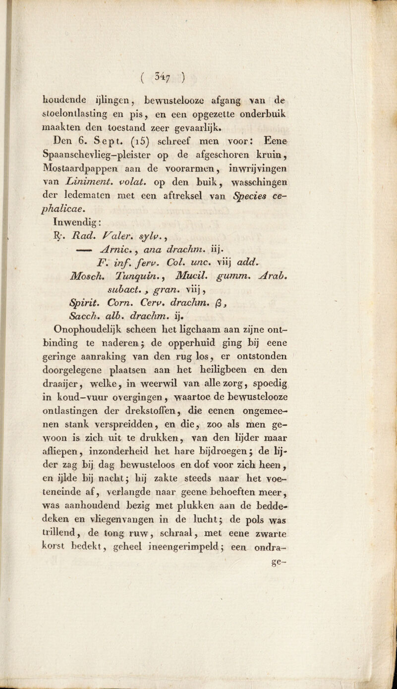 ( 5i7 ) houdende ijlingen , bewustelooze afgang van de stoelontlasting en pis, en een opgezette onderbuik maakten den toestand zeer gevaarlijk. Den 6. Sept. (i5) schreef men voor: Eene Spaanschevlieg-pleister op de afgeschoren kruin, Mostaardpappen aan de voorarmen, in wrijvingen van Liniment. volat. op den buik, wasschingen der ledematen met een aftreksel van Species ce- phalicae. Inwendig: 3?r. Rad. F:der. sylv., — Arnic., ana drachm. iij. F. inf. ferv. Col. unc. viij add. Mosch. Tunquin., Mucil. gumm. Arah. subact. y gran. viij, Spirit. Corn. Cerv. drachm. ß, Sacch. alb. drachm. ij. Onophoudelijk scheen het ligchaam aan zijne ont- binding te naderen ; de opperhuid ging bij eene geringe aanraking van den rug los, er ontstonden doorgelegene plaatsen aan het heiligbeen en den draaijer, welke, in weerwil van alle zorg, spoedig in koud-vuur overgingen, waartoe de bewustelooze ontlastingen der drekstoflen, die eenen ongemee- nen stank verspreidden, en die, zoo als men ge- woon is zich uit te drukken, van den lijder maar afliepen, inzonderheid het hare bijdroegen5 de lij- der zag bij dag bewusteloos en dof voor zich heen, en ijlde bij nacht; hij zakte steeds naar het voe- teneinde af , verlangde naar geene behoeften meer, was aanhoudend bezig met plukken aan de bedde- deken en vliegenvangen in de lucht; de pols was trillend, de tong ruw, schraal, met eene zwarte korst bedekt, geheel ineengerimpeld; een ondra- ge-