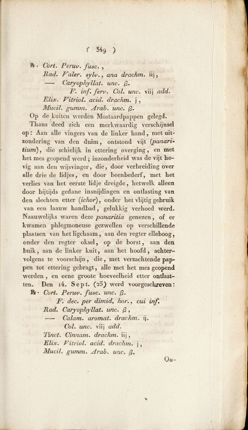 ft ♦ Cort. Peruv. /ksc. , Ittfu/. Valer. , azza drachm. iij 3 -— Caryophyllat. unc. ß. F. inf ferv. Co/, wzzc. viij Elix. Vitriol. acic/, clrachm. j , MuciL gumm. Ar ah. unc, Op de kuiten werden Mostaardpappen gelegd. Thans deed zich een merkwaardig verschijnsel op: Aan alle vingers van de linker hand , met uit- zondering van den duim, ontstond vijt (panaria tium) 3 die schielijk in ettering o verging, en met het mes geopend werd} inzonderheid was de vijt he- vig aan den wijsvinger, die, door verbreiding over alle drie de lidjes, en door beenbederf, met het verlies van het eerste lid je dreigde, hetwelk alleen door bijtijds gedane insnijdingen en ontlasting van den slechten etter (ichorf onder het vlij tig gebruik van een laauw handbad, gelukkig verhoed werd. Naauwelijks waren deze panaritia genezen, of er kwamen phlegmoneuse gezwellen op verschillende plaatsen van het ligchaam, aan den regier elleboog, onder den regter oksel, op de borst, aan den buik, aan de linker kuit, aan het hoofd, achter- volgens te voorschijn, die, met verzachtende pap- pen tot ettering gebragt, alle met het mes geopend werden , en eene groote hoeveelheid etter ontlast- ten. Den i4. Sept. (25} werd voorgeschreven: Ik • Cort. Peruv. fusc. unc. ß. F. dec. per dimid. hor., cui inf* Rad. Caryophyllat. unc. ß , Calam. aromat. drachm. ij. Col. unc. viij add. rPinct. Cinnam, drachm. iij, Elix. Vitriol, acid. drachm. j, MuciL gumm. Ar ah. unc. ß. On-