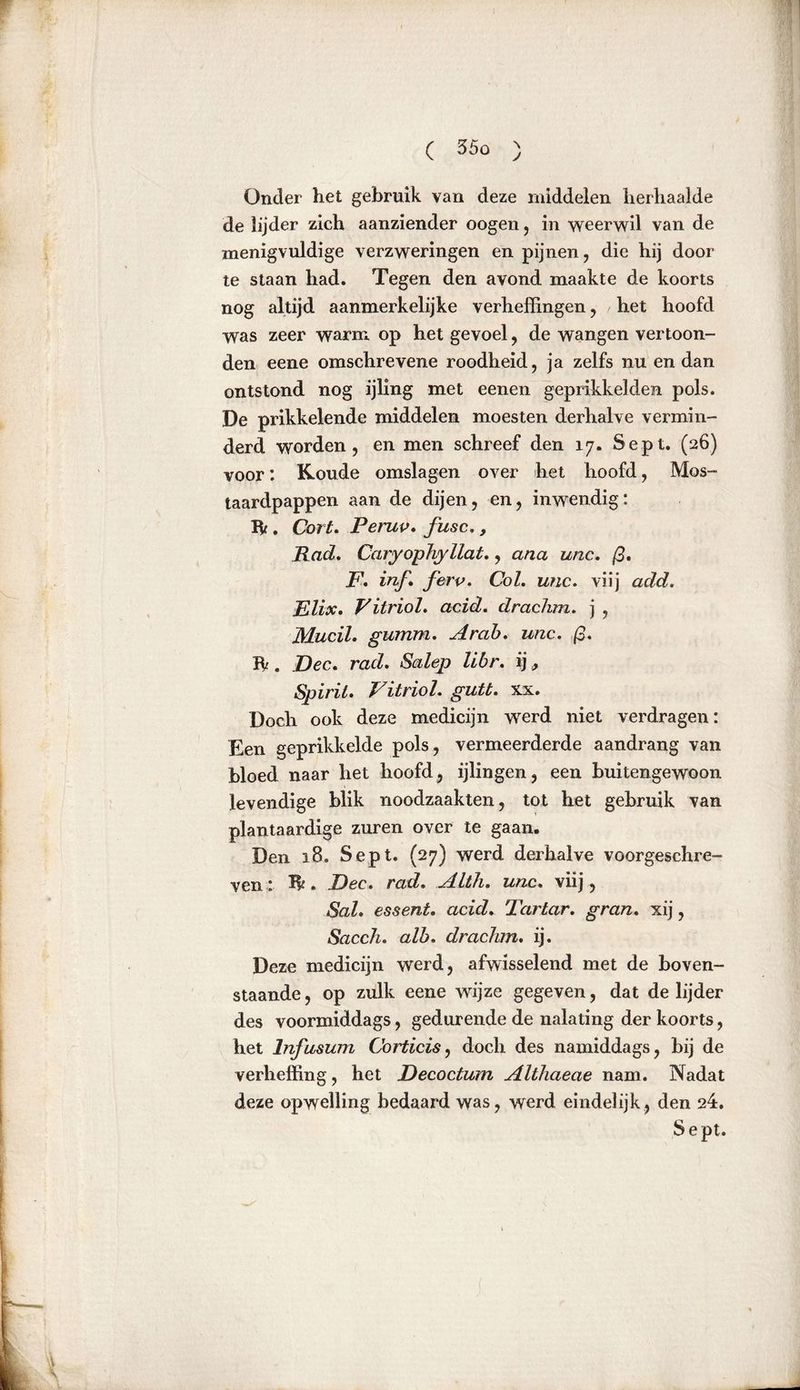Onder het gebruik van deze middelen herhaalde de lijder zich aanziender oogen , in weerwil van de menigvuldige verzweringen en pijnen, die hij door te staan had. Tegen den avond maakte de koorts nog altijd aanmerkelijke verheffingen, het hoofd was zeer warm op het gevoel, de wangen vertoon- den eene omschrevene roodheid, ja zelfs nu en dan ontstond nog ijling met eenen gepiïkkelden pols. De prikkelende middelen moesten derhalve vermin- derd worden, en men schreef den 17. Sept. (26) voor: Koude omslagen over het hoofd, Mos- taardpappen aan de dijen, en, inwendig: ft . Cort. Peruv. fusc., Rad. Caryophyllat., ana unc. ß. F, inf. ferv. Col. unc. viij add. Elix. Vitriol, acid. drachm. ] , Mucih gumm. Arob. unc. ß. ft . jDec. rad. Salep libr. ij, Spirit. Vitriol, gutt. xx. Doch ook deze medicijn werd niet verdragen: Een geprikkelde pols , vermeerderde aandrang van bloed naar het hoofd, ijlingen, een buitengewoon levendige blik noodzaakten, tot het gebruik van plantaardige zuren over te gaan. Den 18. Sept. (27) werd derhalve voorgeschre- ven : ft. Dec. rad. Alth. unc. viij, Sal. essent. acid. Tartar, gran. xij, Saccli. alb. drachm. ij. Deze medicijn werd, afwisselend met de boven- staande, op zulk eene wijze gegeven, dat de lijder des voormiddags, gedurende de nalating der koorts, het Infusum Corticis, doch des namiddags, bij de verheffing, het Decoctum Althaeae nam. Nadat deze opwelling bedaard was, werd eindelijk, den 24. Sept.