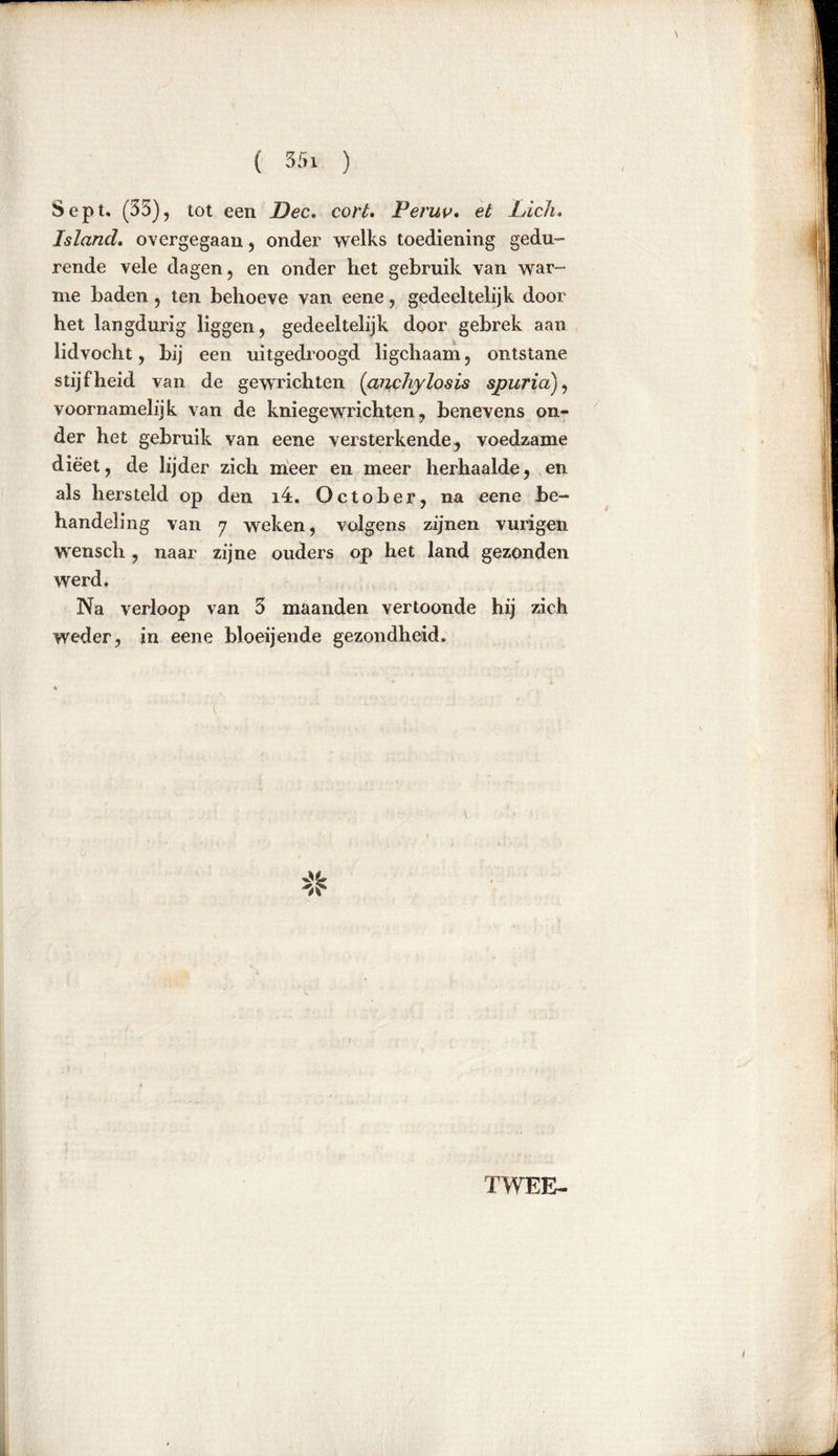 Sept, (35)? tot een Dec. cort. Peruv. et Lick, Island. overgegaan , onder welks toediening gedu- rende vele dagen, en onder het gebruik van war- me baden, ten behoeve van eene, gedeeltelijk door het langdurig liggen, gedeeltelijk door gebrek aan lidvocht, bij een uitgedroogd ligchaam, ontstane stijfheid van de gewrichten (ancliylosis spur ia), voornamelijk van de kniegewrichten, benevens on- der het gebruik van eene versterkende, voedzame dieet, de lijder zich meer en meer herhaalde, en als hersteld op den 14. October, na eene be- handeling van 7 weken, volgens zijnen vurigen wensch, naar zijne ouders op het land gezonden werd. Na verloop van 3 maanden vertoonde hij zich weder, in eene bloeijen.de gezondheid, 't v TWEE-