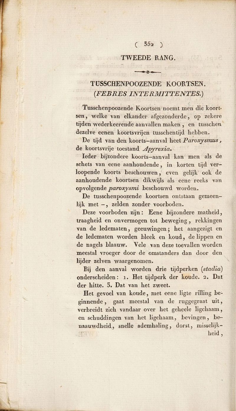 TWEEDE RANG. TUSSCHENPOOZENDE KOORTSEN. (.FEBRES IJS TE RMITTENTES.) Tusschenpoozende Koortsen noemt men die koort- sen, welke van elkander afgezonderde, op zekere tijden wederkeerende aanvallen maken , en tusschen dezelve eenen koortsvrijen tusschentijd hebben. De tijd van den koorts-aanval heet Paroxysmus, de koortsvrije toestand Apyrexia. Ieder bijzondere koorts-aanval kan men als de schets van eene aanhoudende, in korten tijd ver- loopende koorts beschouwen, even gelijk ook de aanhoudende koortsen dikwijls als eene reeks van opvolgende paroxysmi beschouwd worden. De tusschenpoozende koortsen ontstaan gemeen- lijk met -, zelden zonder voorboden. Deze voorboden zijn: Eene bijzondere matheid, traagheid en onvermogen tot beweging, rekkingen van de ledematen, geeuwingen^ het aangezigt en de ledematen worden bleek en koud, de lippen en de nagels blaauw. Vele van deze toevallen worden meestal vroeger door de omstanders dan door den lijder zelven waargenomen. Bij den aanval worden drie tijdperken (stadia) onderscheiden: 1. Het tijdperk der koude. 2. Dat der hitte. 3. Dat van het zweet. Het gevoel van koude, met eene ligte rilling be- ginnende , gaat meestal van de ruggegraat uit, verbreidt zich vandaar over het geheele ligchaam, en schuddingen van het ligchaam, bevingen, be- naauwdheid, snelle ademhaling, dorst, misselijk- heid ,