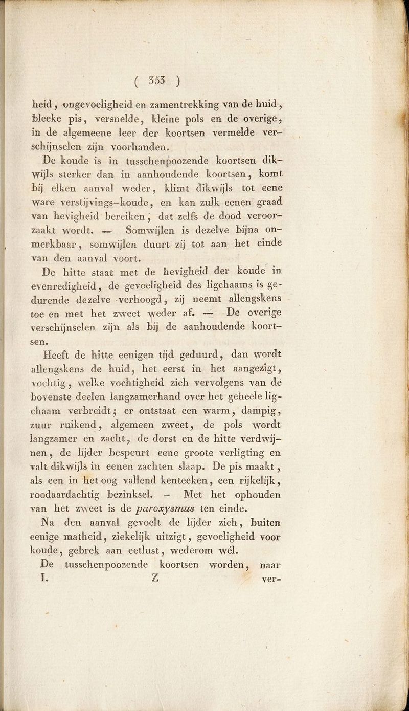 heid , ongevoeligheid en zamentrekking van de huid, bleeke pis, versnelde, kleine pols en de overige , in de algemeene leer der koortsen vermelde ver- schijnselen zijn voorhanden. De koude is in tusschenpoozende koortsen dik- wijls sterker dan in aanhoudende koortsen, komt hij eiken aanval weder, klimt dikwijls tot eene ware verstij vings-koude, en kan zulk eenen graad van hevigheid bereiken j dat zelfs de dood veroor- zaakt wrordt. — Somwijlen is dezelve bijna on- merkbaar , somwijlen duurt zij tot aan het einde van den aanval voort. De hitte staat met de hevigheid der koude in evenredigheid, de gevoeligheid des ligchaams is ge- durende dezelve verhoogd, zij neemt allengskens toe en met het zweet weder af. -— De overige verschijnselen zijn als bij de aanhoudende koort- sen. Heeft de hitte eenigen tijd geduurd, dan wordt allengskens de huid, het eerst in het aangezigt, vochtig , welke vochtigheid zich vervolgens van de bovenste deelen langzamerhand over het geheele lig- chaam verbreidt; er ontstaat een warm, dampig, zuur ruikend, algemeen zweet, de pols wordt langzamer en zacht, de dorst en de hitte verdwij- nen , de lijder bespeurt eene groote verligting en valt dikwijls in eenen zachten slaap. De pis maakt, als een in betoog vallend kenteeken, een rijkelijk, roodaardachtig bezinksel. - Met het ophouden van het zweet is de paroxysmus ten einde. Na den aanval gevoelt de lijder zich, buiten eenige matheid, ziekelijk uitzigt, gevoeligheid voor koude, gebrek aan eetlust, wederom wél. De tusschenpoozende koortsen worden, naar I. Z ver- t