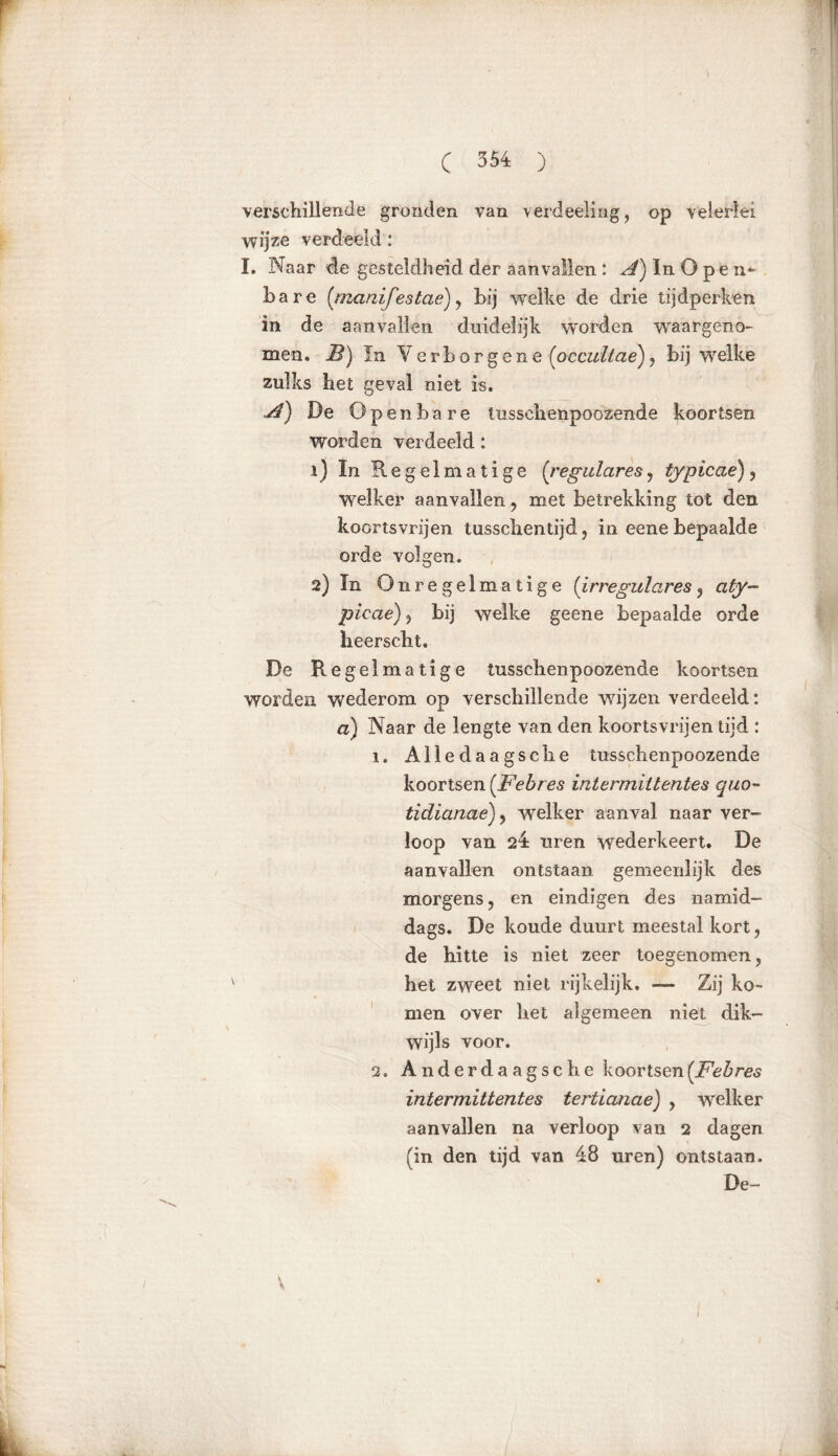 r C 354 ) verschillende gronden van verdeeling, op velerlei wijze verdeeld: I. Naar de gesteldheid der aanvallen : A) In O p e n* bare {manijestaè) , bij welke de drie tijdperken in de aanvallen duidelijk worden waargeno- men. B) In Verborgene (pccultae), bij welke zulks het geval niet is. A) De Openbare tusschenpoozende koortsen worden verdeeld: 1) ïn Regelmatige {reguläres , typicae) , welker aanvallen , met betrekking tot den koortsvrijen tusschentijd, in eene bepaalde orde volgen. 2) In Onregelmatige {irreguläres , a ty- picae) , bij welke geene bepaalde orde heerscht. De Regelmatige tusschenpoozende koortsen worden wederom op verschillende v/ijzen verdeeld: a) Naar de lengte van den koortsvrijen tijd : 1. Alledaagsehe tusschenpoozende koortsen {Febres intermiltentes quo- tidianae)y welker aanval naar ver- loop van 24 uren wederkeert. De aanvallen ontstaan gemeenlijk des morgens , en eindigen des namid- dags. De koude duurt meestal kort, de hitte is niet zeer toegenomen, het zweet niet rijkelijk. — Zij ko- men over het algemeen niet dik- wijls voor. 2. Anderdaagse he koortsen {Febres intermittentes tertianae) , welker aanvallen na verloop van 2 dagen (in den tijd van 48 uren) ontstaan. De- *
