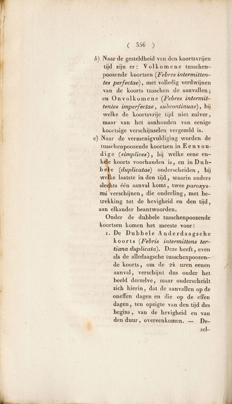 b) Naar de gesteldheid van den koortsvrijen tijd zijn er: Yolkomene tusschen- poozende koortsen (Febres intermitten- tes perfectae), met volledig verdwijnen van de koorts tussclien de aanvallen; en Onvolkom ene (Febres intermit- tentes imperfectae, subcontinuaè), bij welke de koortsvrije tijd niet zuiver, maar van het aanhouden van eenige koortsige verschijnselen vergezeld is. c) Naar de vermenigvuldiging worden de lusschenpoozende koortsen in Eenvou- dige (simplices), bij welke eene en- kele koorts voorhanden is, en inDub- b e J e (duplicatae) onderscheiden , bij wellte laatste in den tijd, waarin anders sleqhts één aanval komt, twee paroxys- mi verschijnen, die onderling, met be- trekking tot de hevigheid en den tijd, aan elkander beantwoorden. Onder de dubbele lusschenpoozende koortsen komen het meeste voor: i. De Dubbele Anderdaagsche koorts (Febris intermittens tei tiana duplicata). Deze heeft, even als de alledaagsche tusschenpoozen- de koorts, om de 24 uren eenen aanval, verschijnt dus onder het beeld derzelve, maar onderscheidt zich hierin, dat de aanvallen op de oneffen dagen en die op de effen dagen, ten opzigte van den tijd des begins, van de hevigheid en van den duur, overeenkomen. — De- zel-