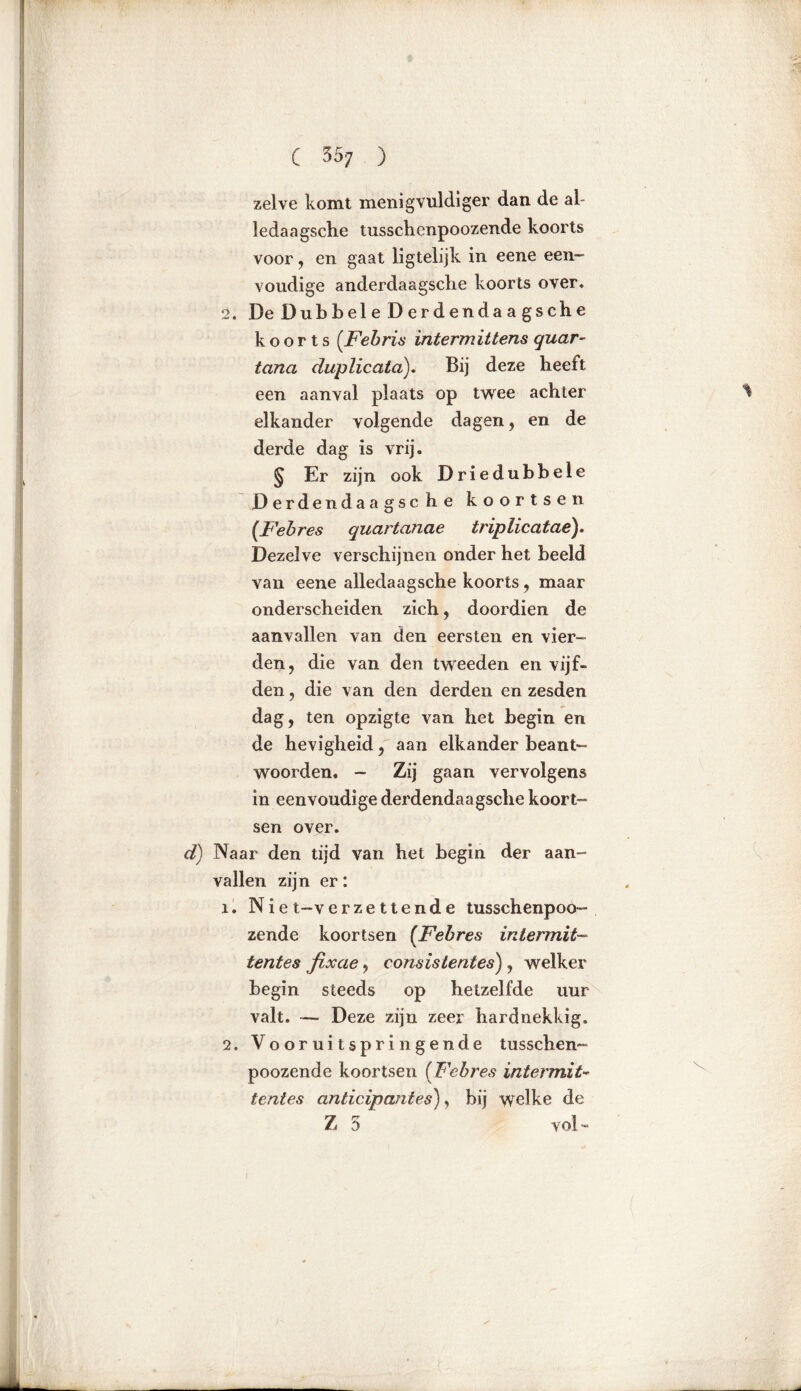 zelve komt menigvuldiger dan de al- ledaagselie tussclienpoozende koorts voor , en gaat ligtelijk in eene een- voudige anderdaagsche koorts over. 2. De Dubbele Derdendaagsche koorts (.Febris intermittens quar- tana duplicata). Bij deze heeft een aanval plaats op twee achter elkander volgende dagen, en de derde dag is vrij. § Er zijn ook Driedubbele D erdenda a gsc h e koortsen (Febres quartanae triplicatae). Dezelve verschijnen onder het beeld van eene alledaagsche koorts , maar onderscheiden zich, doordien de aanvallen van den eersten en vier- den, die van den tweeden en vijf- den ? die van den derden en zesden dag, ten opzigte van het begin en de hevigheid, aan elkander beant- woorden. - Zij gaan vervolgens in eenvoudige derdendaagsche koort- sen over. d) Naar den tijd van het begin der aan- vallen zijn er: X. Ni et-v er zettende tusschenpoo- zende koortsen [Febres intermit- tentes fixae, consislentes) , welker begin steeds op hetzelfde uur valt. — Deze zijn zeer hardnekkig. 2. Vooruitspringende tusschen- poozende koortsen (Febres intermits lentes anticipantes), bij welke de Zo v ol -