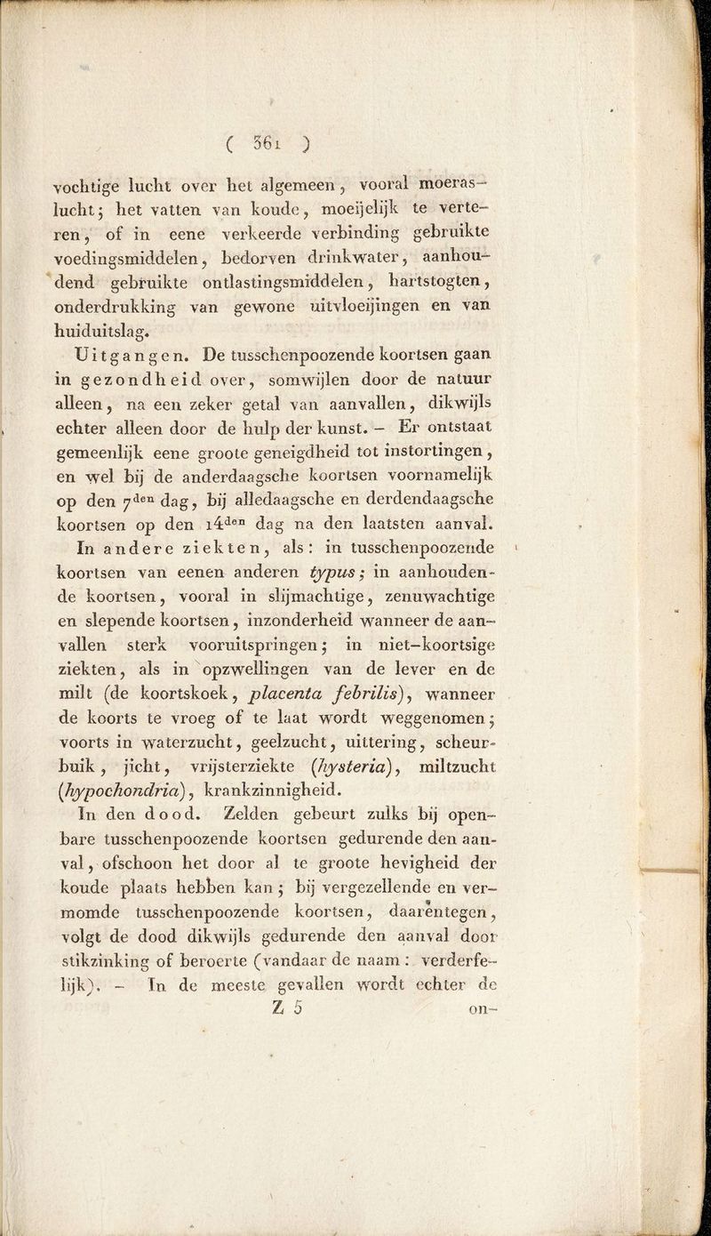 vochtige lucht over het algemeen , vooral moeras- lucht j het vatten van koude, moeljelijk te verte- ren , of in eene verkeerde verbinding gebruikte voedingsmiddelen, bedorven drinkwater, aanhou- dend gebruikte ontlastingsmiddelen, hartstogten, onderdrukking van gewone uitvloeijingen en van huiduitslag. Uitgangen. De tusschenpoozende koortsen gaan in gezondheid over, somwijlen door de natuur alleen , na een zeker getal van aanvallen, dikwijls echter alleen door de hulp der kunst. - Er ontstaat gemeenlijk eene groole geneigdheid tot instortingen, en wel bij de anderdaagsche koortsen voornamelijk op den 7den dag, bij alledaagsche en derdendaagsche koortsen op den i4den dag na den laats ten aanval. ïn a n d e r e z i e k t e n 5 als : in tusschenpoozende koortsen van eenen anderen typus ; in aanhouden- de koortsen, vooral in slijmachtige, zenuwachtige en slepende koortsen, inzonderheid wanneer de aan- vallen sterk vooruitspringen j in niet-koortsige ziekten, als in opzwellingen van de lever en de milt (de koortskoek, placenta febrilis), wanneer de koorts te vroeg of te laat wordt weggenomen^ voorts in waterzucht, geelzucht, uittering, scheur- buik , jicht, vrijsterziekte (Jiysteria), miltzucht (hypochondria), krankzinnigheid. In den dood. Zelden gebeurt zulks bij open- bare tusschenpoozende koortsen gedurende den aan- val , ofschoon het door al te groote hevigheid der koude plaats hebben kan} bij vergezellende en ver- momde tusschenpoozende koortsen, daarentegen, volgt de dood dikwijls gedurende den aanval door stikzinking of beroerte (vandaar de na am : verderfe- lijk). - In de meeste gevallen wordt echter de Z 5 on-