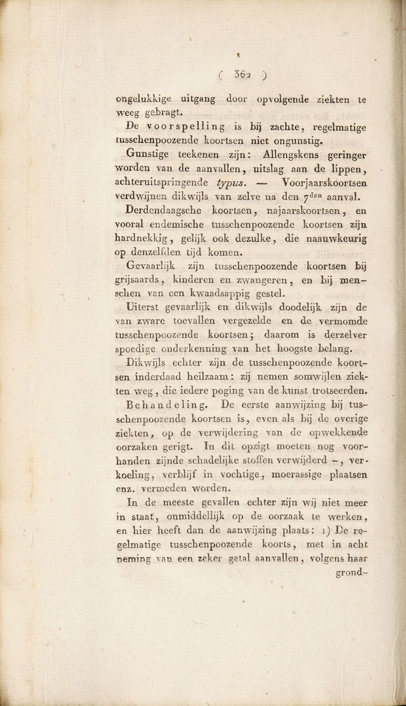 ( 56, ) ongelukkige uitgang door opvolgende ziekten te weeg gebragt. De voorspelling is bij zachte, regelmatige tusschenpoozende koortsen niet ongunstig* Gunstige teekenen zijn: Allengskens geringer worden van de aanvallen, uitslag aan de lippen, achteruitspringende typus. — Voorjaarskoortsen verdwijnen dikwijls van zelve na den 7(len aanval. Derdendaagsche koortsen, najaarskoortsen, en vooral endemische tusschenpoozende koortsen zijn hardnekkig, gelijk ook dezulke, die naauwkeurig op denzelfden tijd komen* Gevaarlijk zijn tusschenpoozende koortsen bij grijsaards, kinderen en zwangeren, en bij men- sehen van een kwaadsappig gestel. Uiterst gevaarlijk en dikwijls doodelijk zijn de van zware toevallen vergezelde en de vermomde tusschenpoozende koortsen, daarom is derzelver spoedige onderkenning van het hoogste belang. Dikwijls echter zijn de tusschenpoozende koort- sen inderdaad heilzaam: zij nemen somwijlen ziek- ten weg , die iedere poging van de kunst trotseerden. Behandeling. De eerste aanwijzing hij tus- schenpoozende koortsen is, even als hij de overige ziekten, op de verwijdering van de opwekkende oorzaken gerigt. ïn dit opzigt moeten nog voor- handen zijnde schadelijke stoffen verwijderd ver- koeling, verblijf in vochtige, moerassige plaatsen enz. vermeden worden. In de meeste gevallen echter zijn wij niet meer in staat, onmiddellijk op de oorzaak te werken, en hier heeft dan de aanwijzing plaats: 1) De re- gelmatige tusschenpoozende koorts, met in acht neming van een zeker getal aanvallen, volgens haar grond-