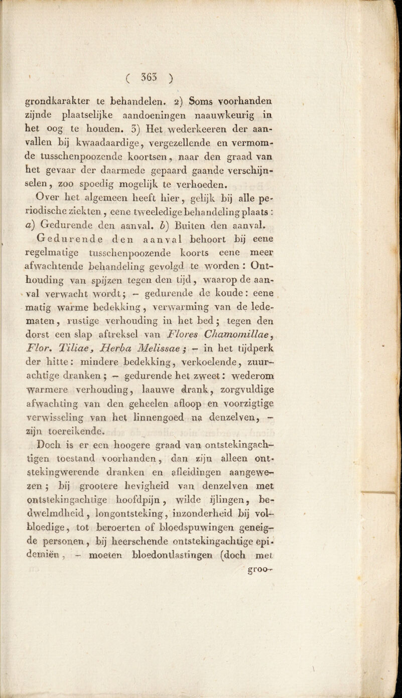 ( 565 ) grondkarakter te behandelen. 2) Soms voorhanden zijnde plaatselijke aandoeningen naauwkeurig in het oog te houden. 5) Het wederkeeren der aan- vallen hij kwaadaardige ? vergezellende en vermom- de tusschenpoozende koortsen, naar den graad van het gevaar der daarmede gepaard gaande verschijn- selen , zoo spoedig mogelijk te verhoeden. Over het algemeen heeft hier, gelijk bij alle pe- riodische ziekten, eene tweeledige behandeling plaats : a) Gedurende den aanval, b) Buiten den aanval. Gedurende den aanval behoort bij eene regelmatige tusschenpoozende koorts eene meer afwachtende behandeling gevolgd te worden : Ont- houding van spijzen tegen den tijd , waarop de aan- val verwacht wordt $ — gedurende de koude: eene matig warme bedekking, verwarming van de lede- maten , rustige verhouding in het bed 5 tegen den dorst een slap aftreksel van Flores Chamomillae, Flor. Tiliae, Fier ha Melis s ae ; — in het tijdperk der hitte: mindere bedekking, verkoelende, zuur- achtige dranken ; - gedurende het zweet: wederom warmere verhouding, laauwe drank, zorgvuldige afwachting van den geheelen afloop en voorzigtïge verwisseling van het linnengoed na denzelven, — zijn toereikende. Doch is er een hoogere graad van ontstekingach- tigen toestand voorhanden, dan zijn alleen ont» stekingwerende dranken en afleidingen aangewe- zen j bij grootere hevigheid van denzelven met ontstekingachtige hoofdpijn, wilde ijlingen, be- dwelmdheid, longontsteking, inzonderheid bij vol- bloedige , tot beroerten of bloedspuwingen geneig- de personen, bij lieerschende ontstekingachtige epi- demiën, - moeten bloedontlastingen (doch met groo-r-