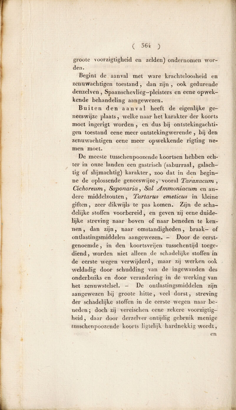 groote voorzigtigheid en zelden) ondernomen wor- den. Begint de aanval met ware krachteloosheid en zemiwachtigen toestand , dan zijn , ook gedurende denzelven , Spaanschevlieg-pleisters en eene opwek- kende behandeling aangewezen. Buiten den aanval heeft de eigenlijke ge- neeswijze plaats, welke naar het karakter der koorts moet ingerigt worden , en dus bij ontstekingachti- gen toestand eene meer ontstekingwerende , bij den zenuwachtigen eene meer opwekkende rigting ne- men moet. De meeste tusschenpoozende koortsen hebben ech- ter in onze landen een gastrisch (saburraal, galach- tig of slijmachtig) karakter, zoo dat in den begin- ne de oplossende geneeswijze, vooral Taraxacum , Cichoreum, Saponaria, Sal Ammoniacum en an- dere middelzouten, Tartarus emeticus in kleine giften, zeer dikwijls te pas komen. Zijn de scha- delijke stoffen voorbereid, en geven zij eene duide- lijke streving naar boven of naar beneden te ken- nen, dan zijn, naar omstandigheden, braak- of ontlastingsmiddelen aangewezen. - Door de eerst- genoemde , in den koortsvrijen tusschentijd toege- diend, worden niet alleen de schadelijke stoffen in de eerste wegen verwijderd, maar zij werken ook weldadig door schudding van de ingewanden des onderbuiks en door verandering in de werking van het zenuwstelsel. - De ontlastingsmiddelen zijn aangewezen bij groote hitte, veel dorst, streving der schadelijke stoffen in de eerste wegen naar be- neden j doch zij vereischen eene zekere voorzigtig- heid, daar door derzelver ontijdig gebruik menige tusschenpoozende koorts iigtelijk hardnekkig wordt,