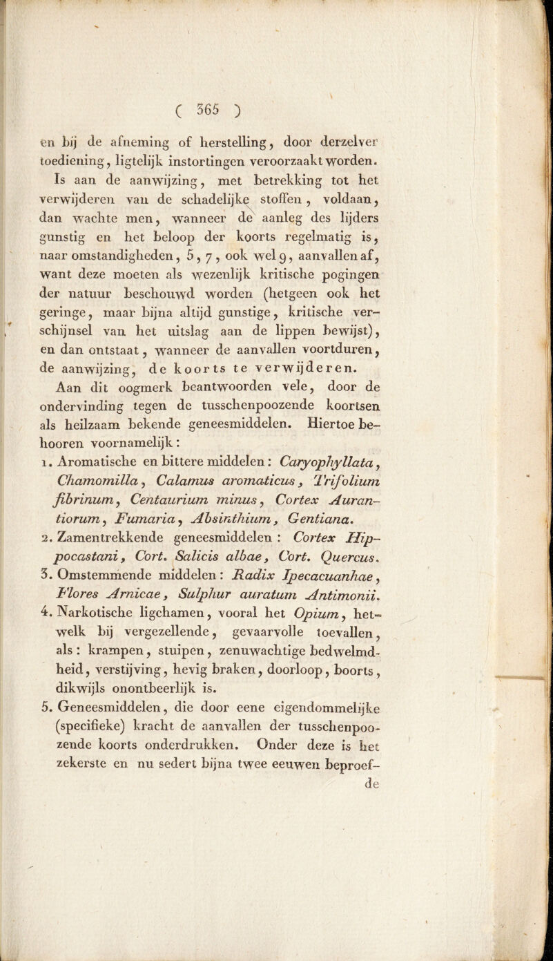 en bij de afneming of herstelling, door derzelver toediening, ligtelijk instortingen veroorzaakt worden. Is aan de aanwijzing, met betrekking tot het verwijderen van de schadelijke stoffen, voldaan, dan wachte men, wanneer de aanleg des lijders gunstig en het beloop der koorts regelmatig is, naar omstandigheden ,5,7, ook wel 9, aanvallen af, want deze moeten als wezenlijk kritische pogingen der natuur beschouwd worden (hetgeen ook het geringe, maar bijna altijd gunstige, kritische ver- schijnsel van het uitslag aan de lippen bewijst), en dan ontstaat, wanneer de aanvallen voortduren, de aanwijzing, de koorts te verwijderen. Aan dit oogmerk beantwoorden vele, door de ondervinding tegen de tusschenpoozende koortsen als heilzaam bekende geneesmiddelen. Hiertoe be- lmoren voornamelijk: 1. Aromatische en bittere middelen: Caryopliyllata, Chamomilla, Calamus aromaticus 3 Trifolium fibrinum, Centaurium minus, Cortex Auran- tiorum, Fumaria, Absinthium , Gentiana. 2. Zamentrekkende geneesmiddelen : Cortex Hip- pocastani, Cort. Salicis albae, Cort. Quercus. 5. Omstemmende middelen: Radix Ipecacuanhae, Flores Arnicae, Sulphur auratum Antimonii. 4. Narkotische ligchamen, vooral het Opium, het- welk bij vergezellende, gevaarvolle toevallen, als : krampen, stuipen, zenuwachtige bedwelmd- heid, verstijving, hevig braken, doorloop, boorls, dikwijls onontbeerlijk is. 5. Geneesmiddelen, die door eene eigendommelijke (specifieke) kracht de aanvallen der tusschenpoo- zende koorts onderdrukken. Onder deze is het zekerste en nu sedert bijna twee eeuwen beproef- de .1 tf>mii|i n \ I L