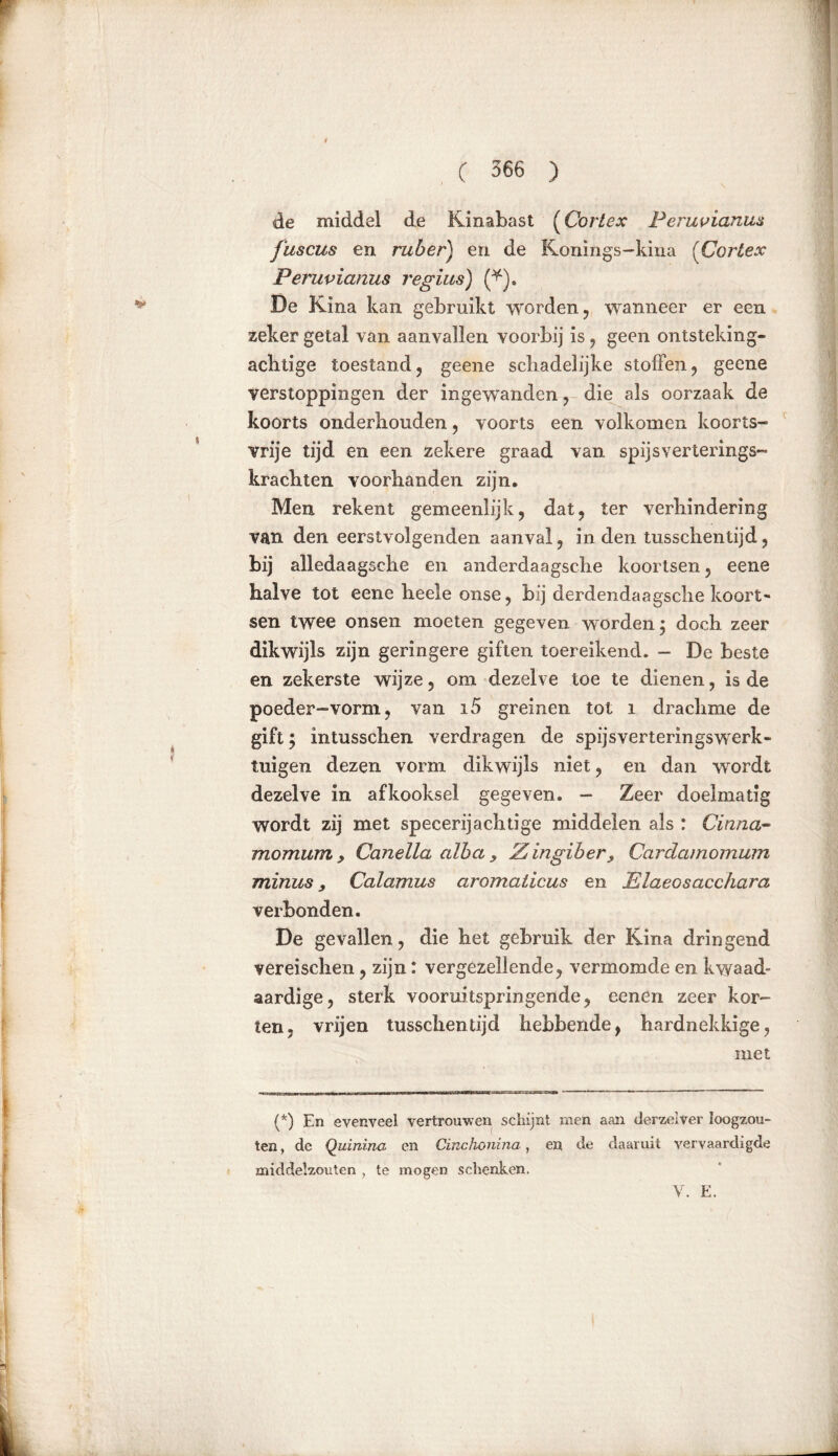 de middel de Kinabast (Cortex Peruviaans fuscus en ruber) en de Konings-kina (Cortex Peruvianus regius) (*). De Kina kan gebruikt worden, wanneer er een zeker getal van aanvallen voorbij is, geen ontsteking- achtige toestand, geene schadelijke stoffen, geene verstoppingen der ingewanden, die als oorzaak de koorts onderhouden, voorts een volkomen koorts- vrije tijd en een zekere graad van spijs ver terings- krachten voorhanden zijn. Men rekent gemeenlijk, dat, ter verhindering van den eerstvolgenden aanval, in den tusschentijd, bij alledaagsche en anderdaagsche koortsen, eene halve tot eene heele onse, bij derdendaagsche koort- sen twee onsen moeten gegeven worden; doch zeer dikwijls zijn geringere giften toereikend. — De beste en zekerste wijze, om dezelve toe te dienen, is de poeder-vorm, van i5 greinen tot i drachme de gift; intusschen verdragen de spijs ver terings werk- tuigen dezen vorm dikwijls niet, en dan wordt dezelve in afkooksel gegeven. - Zeer doelmatig wordt zij met specerijachtige middelen als : Cinna- momum> Canella alba, Zingiber , Cardamomum minus, Calamus aromaticus en Elaeosacchara verbonden. De gevallen, die het gebruik der Kina dringend vereischen, zijn: vergezellende, vermomde en kwaad- aardige, sterk vooruitspringende, eenen zeer kor- ten. vrijen tusschentijd hebbende, hardnekkige, met (*) En evenveel vertrouwen schijnt men aan derzeiver loogzou- ten, de Quinina en Cinchonina, en de daaruit vervaardigde middelzouten , te mogen schenken. V. E.
