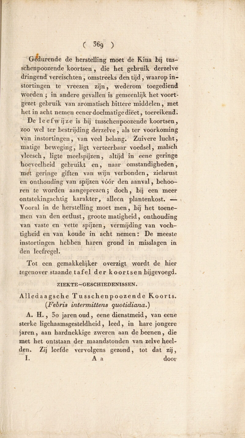 C 36g ) Gedurende de herstelling moet de Kina hij tus- schenpoozende koortsen , die het gebruik derzelve dringend vereischten, omstreeks den tijd, waarop in- stortingen te vreezen zijn, wederom toegediend worden 3 in andere gevallen is gemeenlijk het voort* gezet gebruik van aromatisch bittere middelen, met het in acht nemen eener doelmatige dieet, toereikend. De leefwijze is bij tusschenpoozende koortsen, zoo wel ter bestrijding derzelve, als ter voorkoming van instortingen, van veel belang. Zuivere lucht, matige beweging, ligt verteerbaar voedsel, maisch vleesch, ligte meelspijzen, altijd in eene geringe hoeveelheid gebruikt en, naar omstandigheden, met geringe giften van wijn verbonden, zielsrust en onthouding van spijzen vóór den aanval, behoo- ren te worden aangeprezen 5 doch, bij een meer ontstekingachtig karakter., alleen plantenkost. —- Vooral in de herstelling moet men, bij het toene- men van den eetlust, groote matigheid, onthouding van vaste en vette spijzen, vermijding van voch- tigheid en van koude in acht nemen: De meeste instortingen hebben haren grond in misslagen in den leefregel. Tot een gemakkelijker overzigt wordt de hier tegenover staande tafel der k oor tsen bij gevoegd. ZIEKTE—GESCHIEDENISSEN. Alledaagsche Tusschenpoozende Koorts. (Fehris intermittens guotidiana.) A. H., 3o jarenoud, eene dienstmeid, van eene sterke lichaamsgesteldheid, leed, in hare jongere jaren, aan hardnekkige zweren aan debeenen, die met het ontstaan der maandstonden van zelve heel- den. Zij leefde vervolgens gezond, tot dat zij, I. A a door
