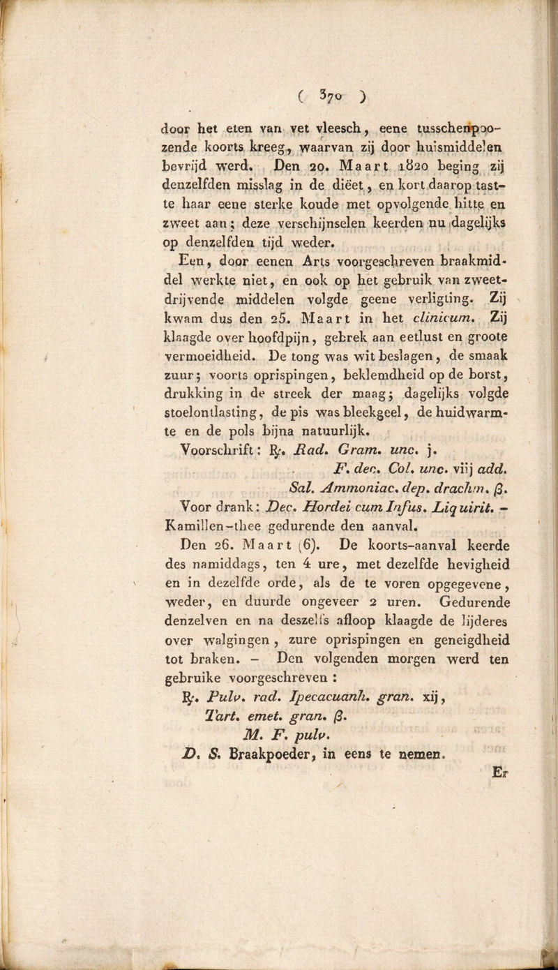 ( 37° ) door het eten van vet vleesch, eene tusschenpao- zende koorts kreeg, waarvan zij door huismiddelen bevrijd werd. Den 20. Maart 1820 beging zij denzelfden misslag in de dieet, en kort daarop tast- te haar eene sterke koude met opvolgende hitte en zweet aan; deze verschijnselen keerden nu dagelijks op denzelfden tijd weder. Een, door eenen Arts voorgeschreven braakmid- del werkte niet, en ook op het gebruik van zweet- drijvende middelen volgde geene verligling. Zij kwam dus den 25. Maart in het clinicum. Zij klaagde over hoofdpijn, gebrek aan eetlust en groote vermoeidheid. De tong was wit beslagen, de smaak zuur; voorts oprispingen, beklemdheid op de borst, drukking in de streek der maag; dagelijks volgde stoelontlasling, de pis was bleekgeel, de huidwarm- te en de pols bijna natuurlijk. Voorschrift: Bf. Had. Gram. unc. j. F. den. Col. unc. viij add. Sal. Ammoniac. dep. drachm. ß. Voor drank: Dec. Hordei cum Infus. JLiq uirit. - Kamillen-thee gedurende den aanval. Den 26. Maart ^6). De koorts-aanval keerde des namiddags, ten 4 ure, met dezelfde hevigheid en in dezelfde orde, als de te voren opgegevene, weder, en duurde ongeveer 2 uren. Gedurende denzelven en na deszei fs afloop klaagde de lijderes over walgingen , zure oprispingen en geneigdheid tot braken. - Den volgenden morgen werd ten gebruike voorgeschreven : IJf. Pulv. rad. Jpecaeuanli. gran. xij, Tart. emet. gran. ß. M. F. pulv. D. S. Braakpoeder, in eens te nemen. Er