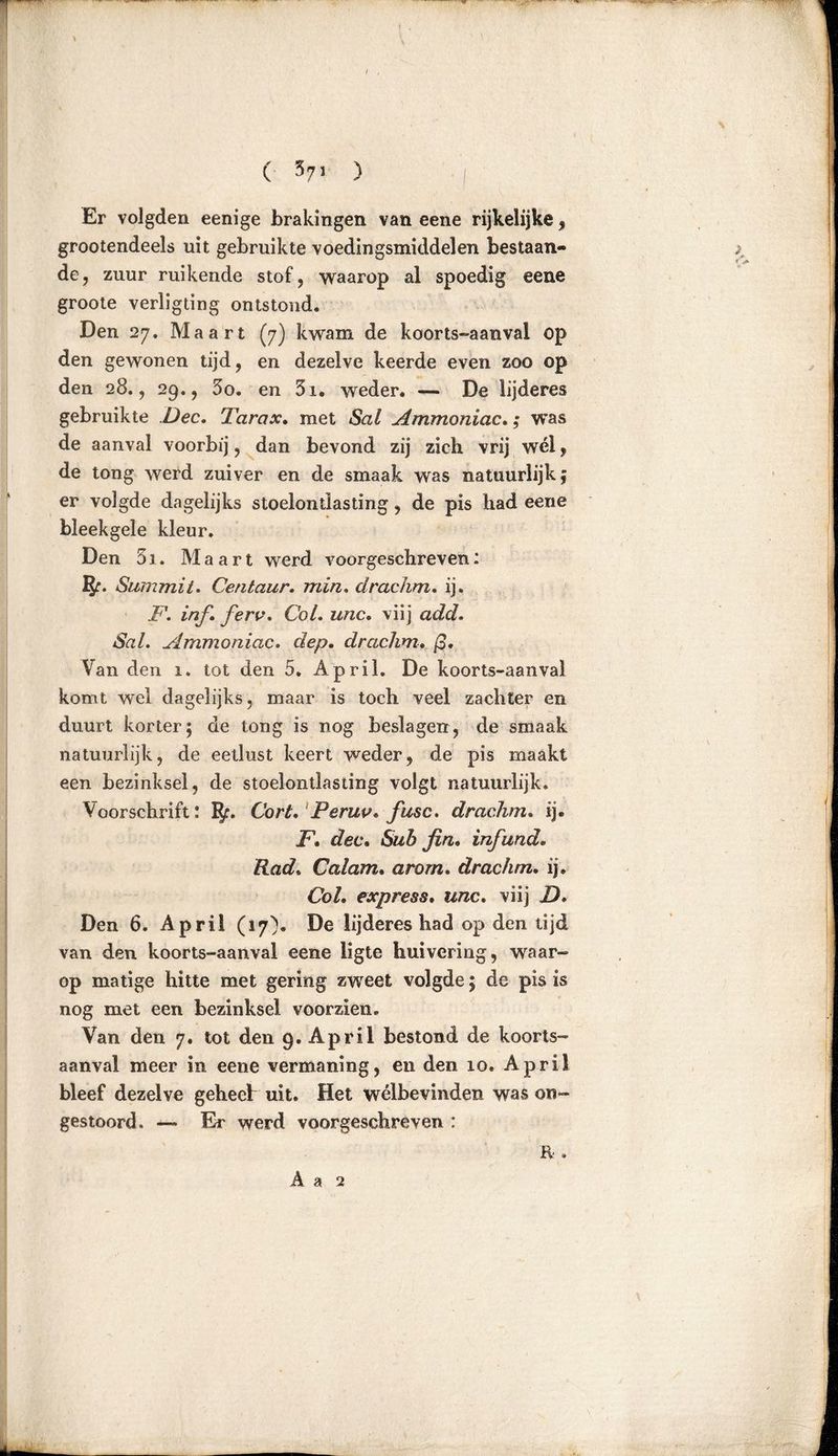 Er volgden eenige brakingen van eene rijkelijke, grootendeels uit gebruikte voedingsmiddelen bestaan- de, zuur ruikende stof, waarop al spoedig eene groote verligting ontstond. Den 27. Maart (7) kwam de koorts-aanvai op den gewonen tijd, en dezelve keerde even zoo op den 28., 29., 3o. en 5i# weder. — De lijderes gebruikte Dec. Tarax. met Sal Ammoniac. ,* was de aanval voorbij, dan bevond zij zich vrij wél, de tong werd zuiver en de smaak was natuurlijk, er volgde dagelijks stoelontlasting, de pis had eene bleekgele kleur. Den 51. Maart werd voorgeschreven: IJf. Swnmit. Centaur. min. drachm. ij. F. inf. ferv. Col. unc. viij add. Sal. Ammoniac. dep. drachm. ß. Van den 1. tot den 5. April. De koorts-aanvai komt wel dagelijks, maar is toch veel zachter en duurt korter; de tong is nog beslagen, de smaak natuurlijk, de eetlust keert weder, de pis maakt een bezinksel, de stoelontlasting volgt natuurlijk. Voorschrift: Cort. Peruv. fusc. drachm. ij. F* dec. Sub fin. inf und. Rad. Calam. arorn. drachm. ij. Col• express. w/zc. viij 23. Den 6. April (17% De lijderes had op den tijd van den koorts-aanvai eene ligte huivering, waar-» op matige hitte met gering zweet volgde; de pis is nog met een bezinksel voorzien. Van den 7. tot den 9. April bestond de koorts- aanval meer in eene vermaning, en den 10. April bleef dezelve geheeb uit. Het welbevinden was on- gestoord. — Er werd voorgesehreven :