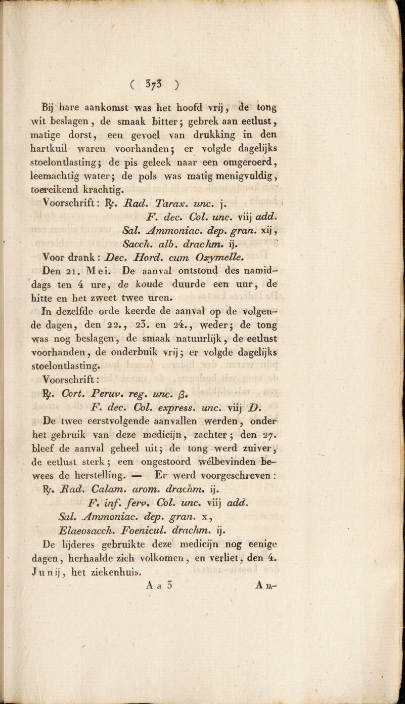 ( 3;3 ) Bij hare aankomst was het hoofd vrij, de tong wit beslagen , de smaak bitter; gebrek aan eetlust, matige dorst, een gevoel van drukking in den hartkuil waren voorhanden; er volgde dagelijks stoelontlasting; de pis geleek naar een omgeroerd, leemachtig water; de pols was matig menigvuldig, toereikend krachtig. Voorschrift: fy. Rad. Tarax. unc. j. F, dec. Col. unc. viij add. Sal. Ammoniac. dep. gran. xij, Sacch. alb. drachm. ij. Voor drank: Fee. Hord. cum Oxymelle. Den 21. Mei. De aanval ontstond des namid- dags ten 4 ure, de koude duurde een uur, de hitte en het zweet twee uren. In dezelfde orde keerde de aanval op de volgen- de dagen, den 22., 23. en 24., wreder; de tong Was nog beslagen, de smaak natuurlijk, de eetlust voorhanden, de onderbuik vrij; er volgde dagelijks stoelontlasting. Voorschrift: %. Cort. Perup. reg. unc. ß. F. dec. Col. express. unc. viij F. De twee eerstvolgende aanvallen werden, onder het gebruik van deze medicijn, zachter; den 27. bleef de aanval geheel uit; de tong werd zuiver, de eetlust sterk; een ongestoord welbevinden be- wees de herstelling. — Er werd voorgeschreven : ï$r. Rad. Calam. ar om. drachm. ij. F. inf. ferp, Col. wtzc. viij ocZr/» Sal. Ammoniac. rZép. gran. x, Elaeosacch. Foenicul. drachm. ij. De lijderes gebruikte deze medicijn nog eenige dagen, herhaalde zich volkomen, en verliet, den 4. J ii n ij, het ziekenhuis. A Br A a 3