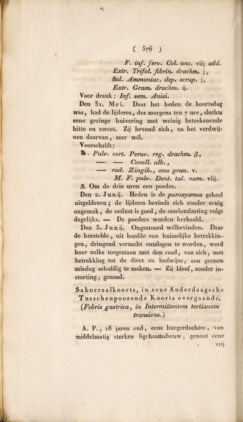 F. inf, ferp, Col, unc. viij add, Extr, Trifol. fibrin, drachm, j, «Sa/. Ammoniac. cfep. scrup, ], Extr. Gram. drachm, ij. Voor drank : ƒ«ƒ. «cm. Anisi, Den 5i. Mei. Daar het heden de koortsdag was, had de lijderes, des morgens ten 7 ure, slechts eene geringe huivering met weinig beteekenende hitte en zweet. Zij bevond zich, na het verdwij- nen daarvan, zeer wél. Voorschrift: • Pulp, corl. Perup, reg. drachm• ß, —- Canell, alb. > mdf. Zingib,, ana gran, v. Af. JF1. pulp, Eent, tal, num• viij. & Om de drie uren een poeder. Den 2. Junij. Heden is de paroxysmus geheel uitgebleven $ de lijderes bevindt zich zonder eenig ongemak, de eetlust is goed, de stoelontlasting volgt dagelijks. — De poeders worden herhaald. Den 5. Junij. Ongestoord welbevinden. Daar de herstelde, uit hoofde van huisselijke betrekkin- gen, dringend verzocht ontslagen te worden, werd haar zulks toegestaan met den raad, van zich, met betrekking tot de dieet en leefwijze, aan geenen misslag schuldig te maken. — Zij bleef, zonder in- storting, gezond. Saburraalkoorts, in eene Anderdaags ehe Tusschenpoozende Koorts overgaande. {Febris gastrica, in Intermitientem tertianam transiens.) A. P.. i8 jaren oud, eene burgerdochter, van middelmatig sterken ligchaamsbouw, genoot eene « vrij