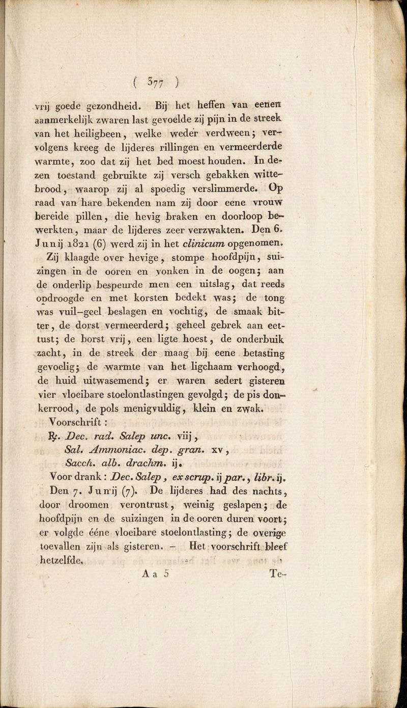 vrij goede gezondheid. Bij het heffen van eenen aanmerkelijk zwaren last gevoelde zij pijn in de streek van het heiligbeen, welke weder verdween; ver- volgens kreeg de lijderes rillingen en vermeerderde warmte, zoo dat zij het bed moest houden. In de- zen toestand gebruikte zij versch gebakken witte- brood , waarop zij al spoedig verslimmerde. Op raad van hare bekenden nam zij door eene vrouw bereide pillen, die hevig braken en doorloop be- werkten, maar de lijderes zeer verzwakten. Den 6. Junij 1821 (6) werd zij in het clinicum opgenomen. Zij klaagde over hevige, stompe hoofdpijn, sui- zingen in de ooren en vonken in de oogen; aan de onderlip bespeurde men een uitslag, dat reeds ondroogde en met korsten bedekt was; de tong was vuil—geel beslagen en vochtig, de smaak bit- ter, de dorst vermeerderd 5 geheel gebrek aan eet- tust; de borst vrij, een ligte hoest, de onderbuik zacht, in de streek der maag bij eene betasting gevoelig5 de warmte van het ligchaam verhoogd, de huid uitwasemend; er waren sedert gisteren vier vloeibare stoelontlastingen gevolgd; de pis don- kerrood, de pols menigvuldig, klein en zwak. Voorschrift : IJf. Dec. rad. Salep unc. vlij, Sal. Ammoniac. dep. gran. xv, Sacch. alb. draehm. ij* Voor drank: Dec. Salep , ex scrup. ij par., lihr. ij. Den 7. Junij (7). De lijderes had des nachts, door droomen verontrust, weinig geslapen; de hoofdpijn en de suizingen in de ooren duren voort ; er volgde ééne vloeibare stoelontlasting; de overige toevallen zijn als gisteren. - Het voorschrift bleef hetzelfde* •••■•' • 1 Aa 5 Te- 1