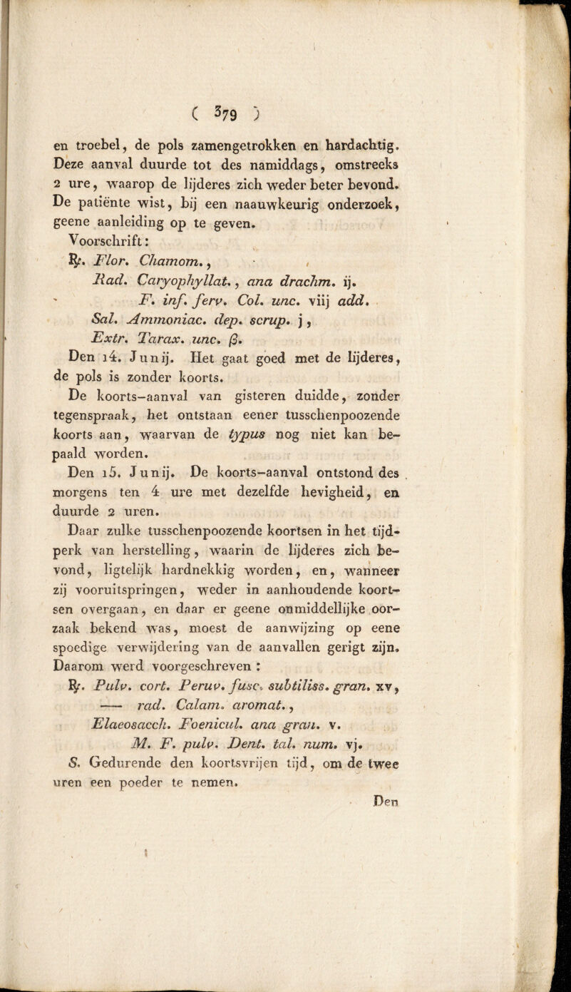 en troebel, de pols zamengetrokken en hardachtig. Deze aanval duurde tot des namiddags, omstreeks 2 ure, vvaarop de lijderes zich weder beter bevond» De patiënte wist, bij een naauwkeurig onderzoek, geene aanleiding op te geven. Voorschrift: • v Flor. Chamom., , Had. Caryophyllat,, ana drachm. ij. F. inf, ferv. CoL unc. viij «SaZ. Ammoniac. dep. scrup. j, Extr. Tarax. w/zc. /3. Den 34. Junij. Het gaat goed met de lijderes, de pols is zonder koorts. De koorts-aanval van gisteren duidde, zonder tegenspraak, het ontstaan eener tusschenpoozende koorts aan, waarvan de typus nog niet kan be- paald worden. Den i5. Junij. De koorts-aanval ontstond des morgens ten 4 ure met dezelfde hevigheid, en duurde 2 uren. Daar zulke tusschenpoozende koortsen in het tijd- perk van herstelling, waarin de lijderes zich be- vond, ligtelijk hardnekkig worden, en, wanneer zij vooruitspringen, weder in aanhoudende koort- sen overgaan, en daar er geene onmiddellijke oor- zaak bekend was, moest de aanwijzing op eene spoedige verwijdering van de aanvallen gerigt zijn. Daarom werd voorgeschreven : IJr» Pulv, cort. Peruv* fase-, subtiliss» gran* xv, — rad. Calam. ar omat*, Flaeosacch. FoenicuL ana gran. v. M. F. pulv. F)ent, tal. num» vj. S, Gedurende den koortsvrijen tijd, om de twee uren een poeder te nemen. Den /