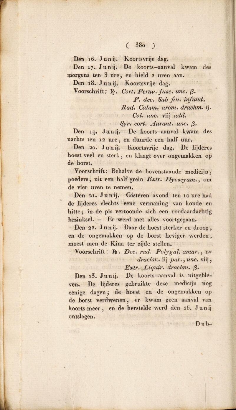 Den 16. Junij. Koortsvrije dag. Den 17., Junij. De koorts-aanval kwam des morgens ten 3 ure, en hield 2 uren aan. Den 18. Junij. Koortsvrije dag. Voorschrift; EJr. Cort. Peruv. fusc. unc. ß. F. dec. Sub fin. infund. Rad. Calam. arom. drachm. ij. CoZ. zzzzc. viij adfc?. ^r. cort, Aurant. «rcc. ß, Den 19. Junij. De koorts-aanval kwam des nachts ten 12 ure, en duurde een half uur. Den 20. Junij. Koortsvrije dag. De lijderes hoest veel en sterk, en klaagt over ongemakken op de borst. Voorschrift: Behalve de bovenstaande medicijn, poeders, uit een half grein Extr. Hyoscyam., om de vier uren te nemen. Den 21. Junij. Gisteren avond ten 10 ure had de lijderes slechts eene vermaning van koude en hitte; in de pis vertoonde zich een roodaardachtig bezinksel. - Er werd met alles voortgegaan. Den 22. Junij. Daar de hoest sterker en droog, en de ongemakken op de borst heviger werden, moest men de Kina ter zijde stellen. Voorschrift: Br. Dec. rad. Polygal. amar., ex drachm. iij par., unc. viij, Extr. Liquir. drachm. ß. Den 23. Junij. De koorts-aanval is uitgeble- ven. De lijderes gebruikte deze medicijn nog eenige dagen; de hoest en de ongemakken op de borst verdwenen, er kwram geen aanval van koorts meer . en de herstelde werd den 26. Junij ontslagen. Dub-
