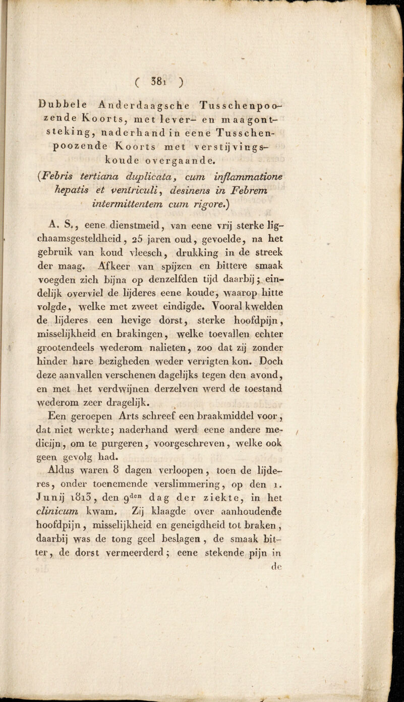 D u b b e 1 e A n d e r d a a g s c h e Tusschenpoo- zende Koorts, met lever- en m a a g ont- steking, naderhand in eene Tusschen- poozende Koorts met verst ij ving s- koude over gaan de. (Febris tertiana chip licata, cum inflammatione hepatis et venlriculi, desinens in F eb rem intermittentem cum rigor e») • ■■■■ ■■s' ■1 - ■ ■ ■ ■ *l A. S,, eene dienstmeid, van eene vrij sterke lig— chaamsgesteldheid, 25 jaren oud, gevoelde, na het gebruik van koud vieesch, drukking in de streek der maag. Afkeer van spijzen en bittere smaak voegden zich bijna op denzelfden tijd daarbij; ein- delijk overviel de lijderes eene koude, waarop hitte volgde, welke met zweet eindigde. Vooral kwelden de lijderes een hevige dorst, sterke hoofdpijn, misselijkheid en brakingen, welke toevallen echter grootendeels wederom nalieten, zoo dat zij zonder hinder hare bezigheden weder verrigten kon. Doch deze aanvallen verschenen dagelijks tegen den avond, en met het verdwijnen derzelven werd de toestand wederom zeer dragelijk. Een geroepen Arts schreef een braakmiddel voor, dat niet werkte $ naderhand werd eene andere me- dicijn, om te purgeren, voorgeschreven, welke ook geen gevolg had. Aldus waren 8 dagen verloopen, toen de lijde- res, onder toenemende verslimmering, op den 1. Junij i8i3, den 9den dag der ziekte, in het clinicum kwam. Zij klaagde over aanhoudende hoofdpijn, misselijkheid en geneigdheid tot braken , daarbij was de tong geel beslagen , de smaak bit- ter, de dorst vermeerderd; eene stekende pijn in de