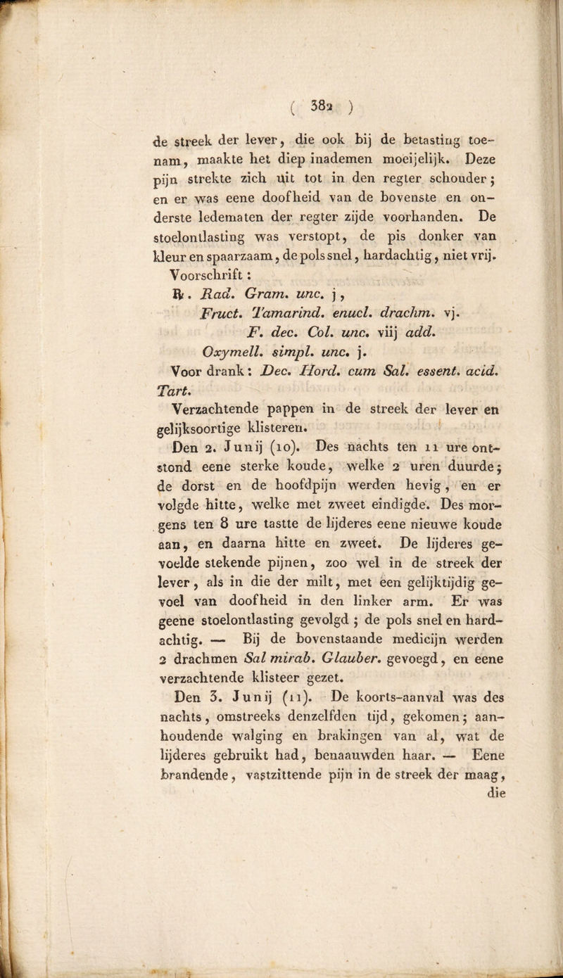 ( 38 a ) de streek der lever, die ook bij de betasting toe- nam, maakte bet diep inademen moeijelijk. Deze pijn strekte zich uit tot in den regter schouder; en er was eene doofheid van de bovenste en on- derste ledematen der regter zijde voorhanden. De stoelonllasting was verstopt, de pis donker van Ideur en spaarzaam, de pols snel, hardachtig, niet vrij. Voorschrift: ft . Rad. Gram. unc. j, Fruct. Tamarind. enucl. drachm. vj. F. dec. Col. unc. viij add. Oxymell. simpl. unc• j. Voor drank: Dec. Hord. cum SaL essent. acid. Tart. Verzachtende pappen in de streek der lever en gelijksoortige klisteren. Den 2. Junij (io). Des nachts ten n ure ont- stond eene sterke koude, welke 2 uren duurde5 de dorst en de hoofdpijn werden hevig, en er volgde hitte, welke met zweet eindigde. Des mor- gens ten 8 ure tastte de lijderes eene nieuwe koude aan, en daarna hitte en zweet. De lijderes ge- voelde stekende pijnen, zoo wel in de streek der lever, als in die der milt, met een gelijktijdig ge- voel van doofheid in den linker arm. Er was geene stoelontlasting gevolgd ; de pols snel en hard- achtig. — Bij de bovenstaande medicijn werden 2 drachmen Salmirab. Glauber. gevoegd, en eene verzachtende klisteer gezet. Den 3. Junij (11). De koorts-aanval was des nachts, omstreeks denzelfden tijd, gekomen 5 aan- houdende walging en brakingen van al, wat de lijderes gebruikt had, benaauwden haar. — Eene brandende, vastzittende pijn in de streek der maag, ' die