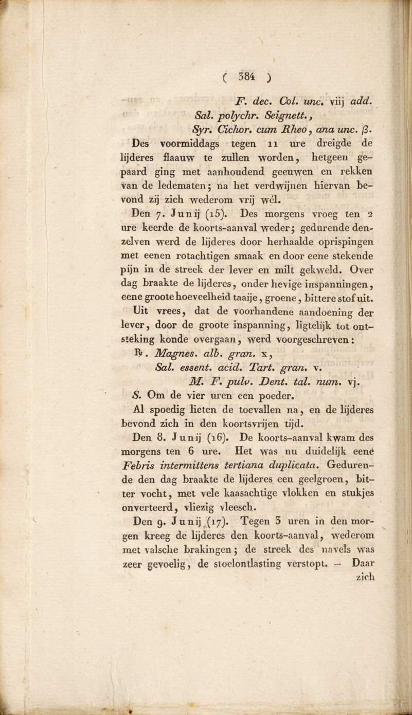 ) ( 384 ) F. dec. Col. iüic% viij add. Sal. polychr. Seignett., Syr. Cichor. cum Rheo, ana unc. ß. Des voormiddags tegen 11 ure dreigde de lijderes flaauw te zullen worden, hetgeen ge- paard ging met aanhoudend geeuwen en rekken van de ledematen; na het verdwijnen hiervan be- vond zij zich wederom vrij wél. Den 7. Junij (15). Des morgens vroeg ten 2 ure keerde de koorts-aanval weder; gedurende den- zelven werd de lijderes door herhaalde oprispingen met eenen rotachtigen smaak en door eene stekende pijn in de streek der lever en milt gekweld. Over dag braakte de lijderes, onder hevige inspanningen, eene groote hoeveelheid taaije, groene, bittere stof uit. Uit vrees, dat de voorhandene aandoening der lever, door de groote inspanning, ligtelijk tot ont- steking konde overgaan, werd voorgeschreven: Tk. Magnes. alb. gran. x, Sal. essent. acid. Tart. gran. v. M. F. pulp. Dent. tal. num. vj. S. Om de vier uren een poeder. Al spoedig lieten de toevallen na, en de lijderes bevond zich in den koortsvrijen tijd. Den 8. Junij (16). De koorts-aanval kwam des morgens ten 6 ure. Het was nu duidelijk eene Febris intermittens tertiana duplicata. Geduren- de den dag braakte de lijderes een geelgroen, bit- ter vocht, met vele kaasachtige vlokken en stukjes onverteerd, vliezig vleesch. Den 9. Junij (17). Tegen 5 uren in den mor- gen kreeg de lijderes den koorts-aanval, wrederom met valsche brakingen; de streek des navels was zeer gevoelig, de stoelontlasting verstopt. - Daar zich , ^ *■ * * .la