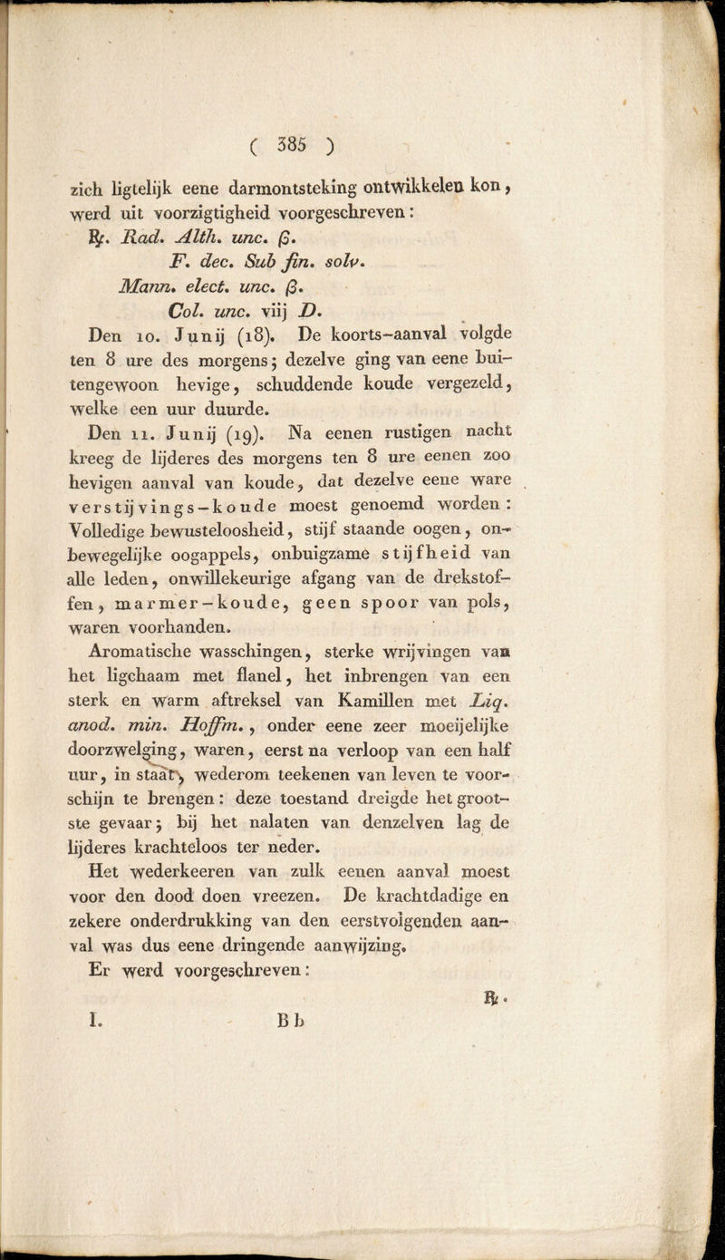 zich ligtelijk eene darmontsteking ontwikkelen kon * werd uit voorzigtigheid voorgeschreven: ft. Rad. Alth. unc. ß. F. dec. Sub fin. soZt>. Mann. eZec£. wrac. /3. £7oZ. unc. viij Zb Den io. Junij (18). De koorts-aanvai volgde ten 8 ure des morgens ; dezelve ging van eene bui- tengewoon hevige, schuddende koude vergezeld, welke een uur duurde. Den 11. Junij (19). Na eenen rüstigen nacht kreeg de lijderes des morgens ten 8 ure eenen zoo hevigen aanval van koude, dat dezelve eene ware verst ij vings —koude moest genoemd worden: Volledige bewusteloosheid, stijf staande oogen, on- bewegelijke oogappels, onbuigzame stijfheid van alle leden, onwillekeurige afgang van de drekstof- fen , marmer-koude, geen spoor van pols, waren voorhanden. Aromatische wasschingen, sterke wrijvingen va» het ligchaam met flanel, het inbrengen van een sterk en warm aftreksel van Kamillen met Liq. anod, min. Hoffm. , onder eene zeer moeijelijke doorzwelging, waren, eerst na verloop van een half uur, in staat^ wederom teekenen van leven te voor- schijn te brengen: deze toestand dreigde het groot- ste gevaar; bij het nalaten van denzelven lag de lijderes krachteloos ter neder. Het wederkeeren van zulk eenen aanval moest voor den dood doen vreezen. De krachtdadige en zekere onderdrukking van den eerstvolgenden aan- val was dus eene dringende aanwijzing« Er werd voorgeschreven: ft« I. Bb