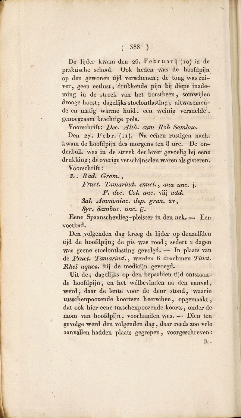 De lijder kwam den 26. Februari] (10) in de praktische school. Ook heden was de hoofdpijn op den gewonen tijd verschenen; de tong was zui- ver , geen eetlust, drukkende pijn bij diepe inade- ming in de streek van het borstbeen, somwijlen drooge hoest; dagelijks stoelontlasting; uitwasemen- de en matig warme huid, een weinig versnelde , genoegzaam krachtige pols. Voorschrift: Fee. Alih. cum Rob Sambuc. Den 27. Febr. (11). Na eenen rüstigen nacht kwam de hoofdpijn des morgens ten 8 ure. De on- derbuik was in de streek der lever gevoelig bij eene drukking 5 de overige verschijnselen waren als gisteren» Voorschrift: Ik . Rad. Gram,, Fruct. Tamarinde enucl., ana unc. j. F, dec. Col. unc, viij add. Sal. Ammoniac. dep. gran. xv, Syr. Sambuc. unc. ß. Eene Spaanschevlieg-pleister in den nek. — Een voetbad. Den volgenden dag kreeg de lijder op denzelfden tijd de hoofdpijn; de pis was rood; sedert 2 dagen was geene stoelontlasting gevolgd. — In plaats van de Fruct. Tamarind., werden 6 drachmen Tinct. Rhei aquos. bij de medicijn gevoegd. Uit de, dagelijks op den bepaalden tijd ontstaan- de hoofdpijn, en het welbevinden na den aanval, werd, daar de lente voor de deur stond, waarin tusschenpoozende koortsen heerschen, opgemaakt, dat ook hier eene tusschenpoozende koorts, onder de mom van hoofdpijn, voorhanden was. — Dien ten gevolge werd den volgenden dag, daar reeds zoo vele aanvallen hadden plaats gegrepen, voorgeschreven: Ik.