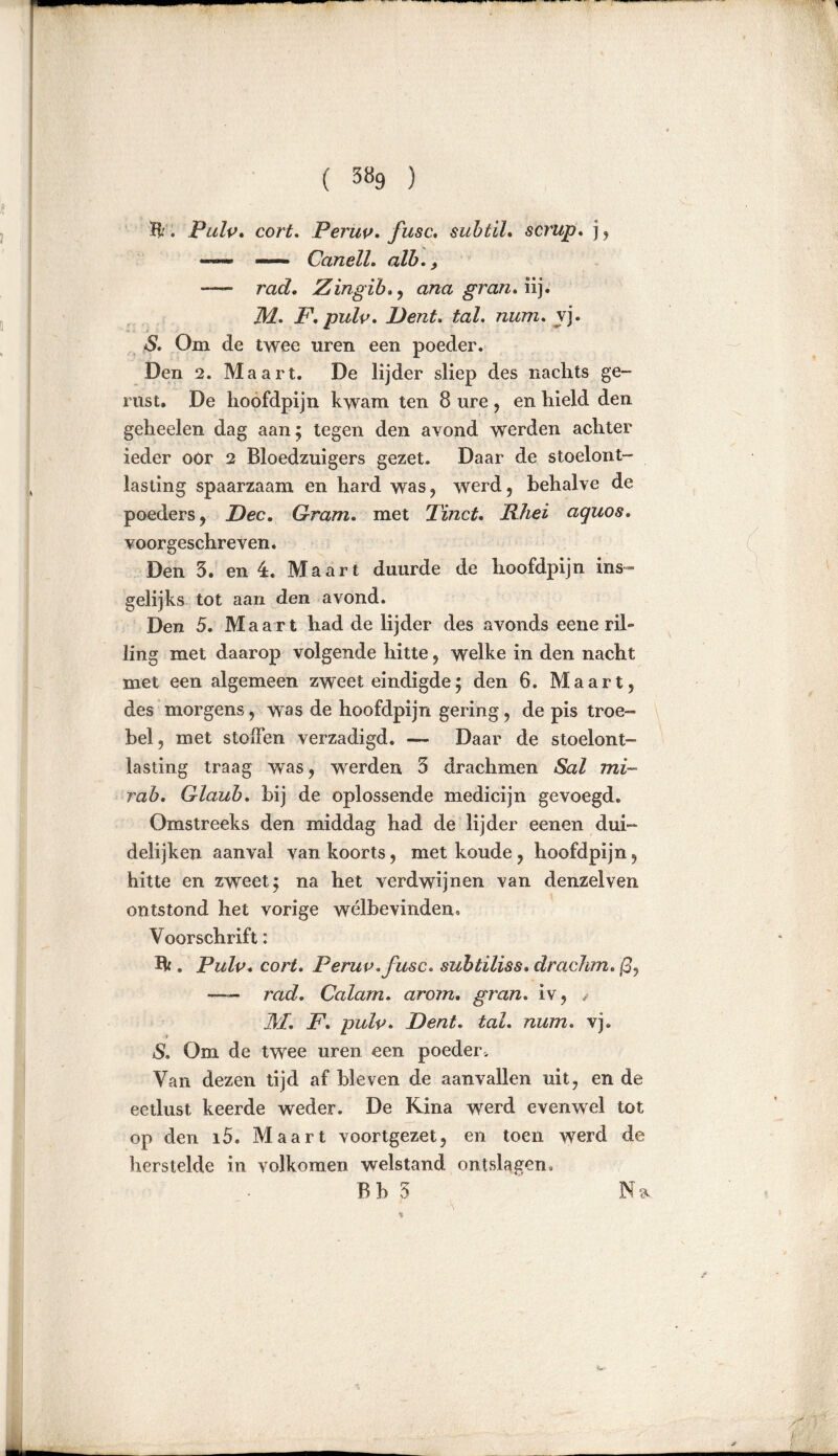 H'. PuIp. cort. Perup. fusc,. subtil, scrup. ], —- — Canell. alb., rad. Zingib.) ana gran. iij. IM. F. pulp. l)ent. tal. num. vj. S. Om de twee uren een poeder. Den 2. Maart. De lijder sliep des nachts ge- rust. De hoofdpijn kwam ten 8 ure , en hield den geheelen dag aan; tegen den avond werden achter ieder oór 2 Bloedzuigers gezet. Daar de stoelont- lasting spaarzaam en hard was, werd, behalve de poeders, Fee. Gram. met Tinct. Rhei aquos. voorgeschreven. Den 3. en ê. Maart duurde de hoofdpijn ins- gelijks tot aan den avond. Den 5. Maart had de lijder des avonds eene ril- ling met daarop volgende hitte, welke in den nacht met een algemeen zweet eindigde; den 6. Maart, des morgens, was de hoofdpijn gering, de pis troe- bel, met stoffen verzadigd. — Daar de stoelont- lasting traag was, werden 3 drachmen Sal mi~ rab. Glaub, bij de oplossende medicijn gevoegd. Omstreeks den middag had de lijder eenen dui~ deiijken aanval van koorts, met koude, hoofdpijn, hitte en zweet; na het verdwijnen van denzelven ontstond het vorige welbevinden. Voorschrift: B* . Pulp. cort. Perup. fusc. subtiliss.drachm. ß, — rad. Calam. arorn. gran. iv, M. F. pulp. F ent. tal. num. vj. S. Om de twee uren een poeder. Van dezen tijd af bleven de aanvallen uit, en de eetlust keerde weder. De Kina werd evenwel tot op den i5. Maart voortgezet, en toen werd de herstelde in volkomen welstand ontslagen. Bh 3 Na
