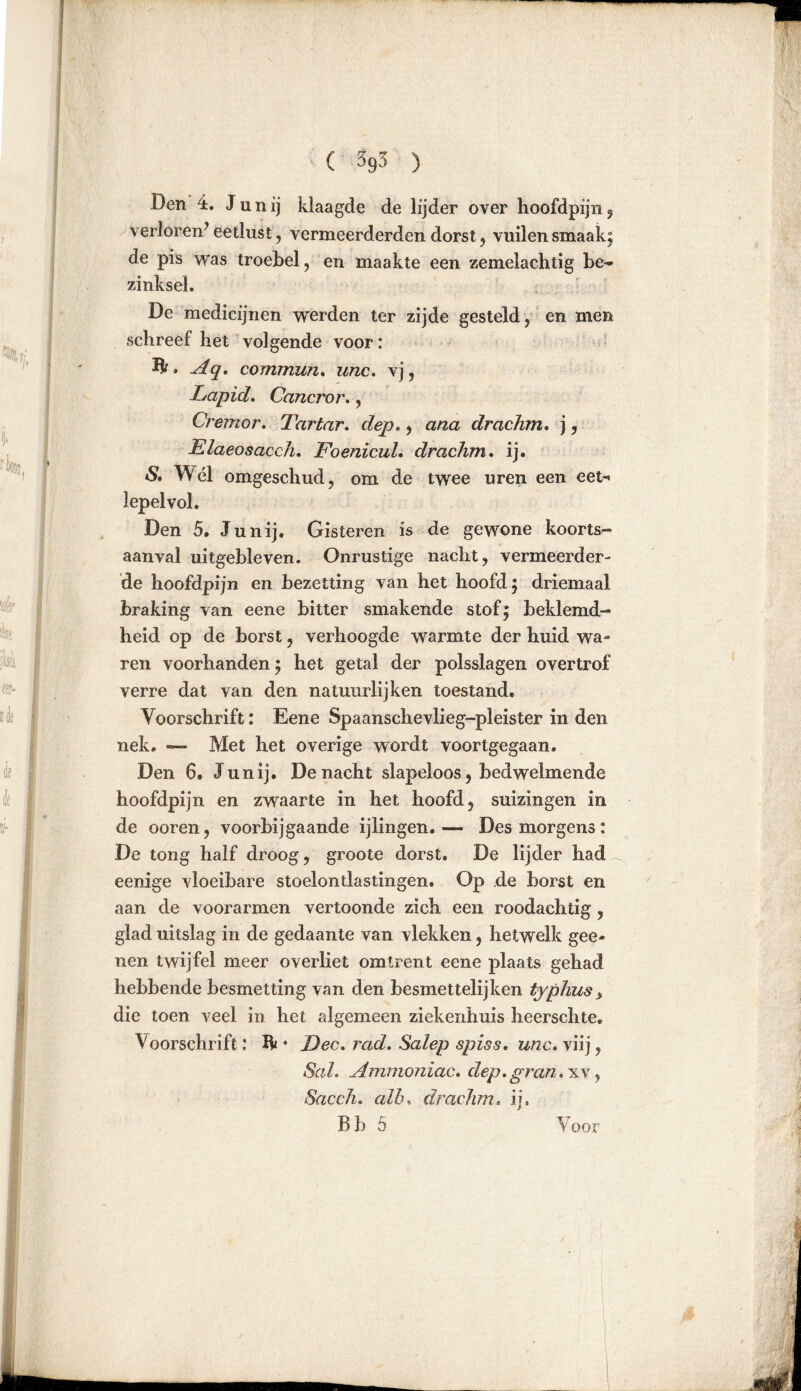 Den 4. J u n ij klaagde de lijder over hoofdpijn , verloren’ eetlust, vermeerderden dorst , vuilen smaak; de pis was troebel, en maakte een zemelachtig be- zinksel. De medicijnen werden ter zijde gesteld, en men schreef het volgende voor: » Aq. commun. unc. vj, Lapid. Cancror., Cremor. Tartar. dep,, ana drachm. j, Elaeosacch. FoenicuL drachm. ij. & Wél omgeschud, om de twee uren een eet-« lepelvol. Den 5. Junij. Gisteren is de gewone koorts- aanval uitgebleven. Onrustige nacht, vermeerder- de hoofdpijn en bezetting van het hoofd; driemaal braking van eene bitter smakende stof; beklemd- heid op de borst, verhoogde warmte der huid wa- ren voorhanden; het getal der polsslagen overtrof verre dat van den natuurlijken toestand. Voorschrift: Eene Spaanschevlieg-pleister in den nek. — Met het overige wordt voortgegaan. Den 6. Junij. De nacht slapeloos, bedwelmende hoofdpijn en zwaarte in het hoofd, suizingen in de ooren, voorbijgaande ijlingen.— Des morgens: De tong half droog, groote dorst. De lijder had eenige vloeibare stoelontlastingen. Op de borst en aan de voorarmen vertoonde zich een roodachtig , glad uitslag in de gedaante van vlekken, hetwelk gee- nen twijfel meer overliet omtrent eene plaats gehad hebbende besmetting van den besmettelijken typluis > die toen veel in het algemeen ziekenhuis heerschte. Voorschrift: Ik • Dec. rad. Salep spiss. unc. viij, Sah Ammoniac. dep. gr an. xv , Sacch. alh, drachm. ij,