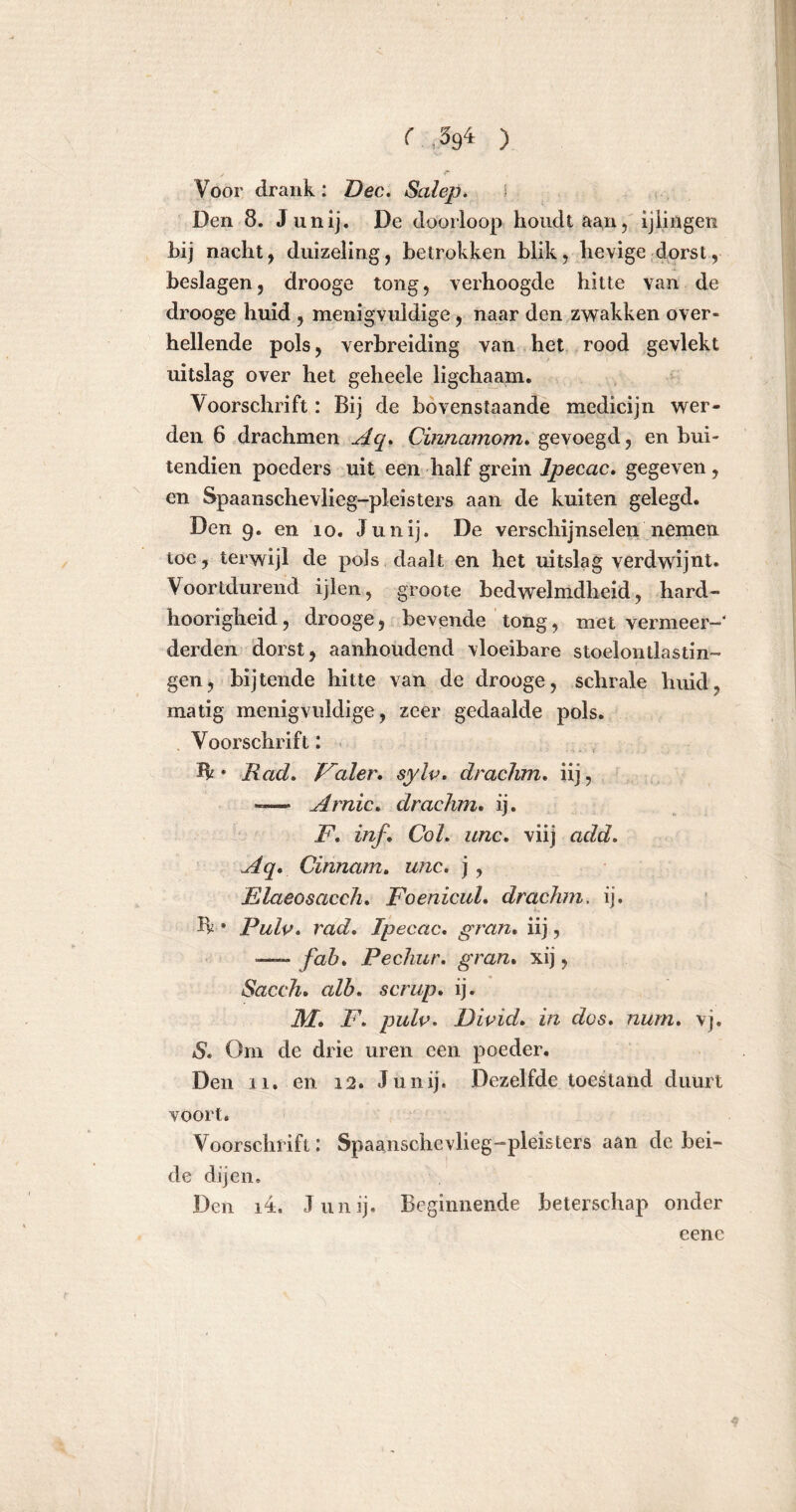 Voor drank: Dec. Salep. Den 8. Junij. De doorloop houdt aan, ijlingen bij nacht, duizeling, betrokken blik, hevige dorst, beslagen, drooge tong, verhoogde hitte van de drooge huid , menigvuldige, naar den zwakken over- hellende pols, verbreiding van het rood gevlekt uitslag over het geheele ligchaam. Voorschrift: Bij de bovenstaande medicijn wer- den 6 drachmen Aq, Cinnamom» gevoegd, en bui- tendien poeders uit een half grein Ipecac. gegeven , en Spaanschevlieg-pleisters aan de kuiten gelegd. Den 9. en 10. Junij. De verschijnselen nemen toe, terwijl de pols daalt en het uitslag verdwijnt. Voortdurend ijlen, groote bedwelmdheid, hard- hoorigheid, drooge, bevende tong, met vermeer—' derden dorst, aanhoudend vloeibare stoelontlastin- gen, bijtende hitte van de drooge, schrale huid, matig menigvuldige, zeer gedaalde pols. Voorschrift: ïk • Rad, Valer. sylv, draclim, iij, ——- Arnic, drachm. ij. F, inf. Col, unc, viij add. Aq. Cinnam, unc. j, Elaeosacch. FoenicuL drachm. ij. Ik • Pulp, rad, Ipecac, gran, iij, — fob, Pechur. gran. xij, Sacch, alb, scrup. ij. M. F, pulp, Divid, in dos, nurn, vj. S. Om de drie uren een poeder. Den Xi. en 12. Junij. Dezelfde toestand duurt voort. Voorschrift: Spaanschevlieg-pleisters aan de bei- de dijen, Den i4. Junij. Beginnende beterschap onder eenc