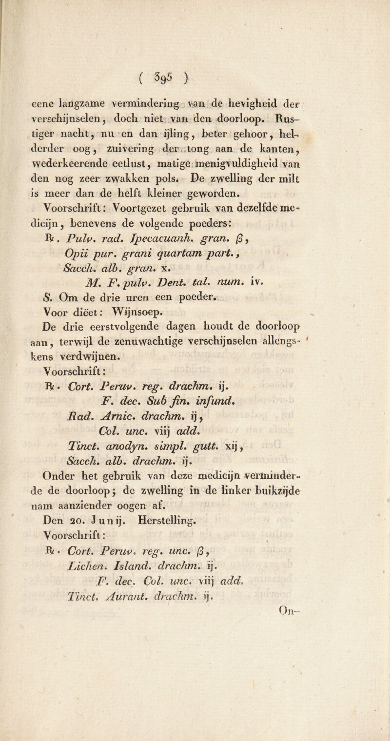 eene langzame vermindering van de hevigheid der verschijnselen, doch niet van den doorloop. Rus- tiger nacht, nu en dan ijling, beter gehoor, hel- derder oog, zuivering der tong aan de kanten, wederkeerende eetlust, matige menigvuldigheid van den nog zeer zwakken pols. De zwelling der milt is meer dan de helft kleiner geworden. Voorschrift: Voortgezet gebruik van dezelfde me» dicijn, benevens de volgende poeders: R , Pulp, rad. Ipecacuanh. gran. ß, Opii pur. grani quartam part., Sacch. alb. gran. x. M. F. pulp. Dent. tal. num. iv. S. Om de drie uren een poeder. Voor dieet: Wijnsoep. De drie eerstvolgende dagen houdt de doorloop aan, terwijl de zenuwachtige verschijnselen allengs- ' kens verdwijnen. Voorschrift: R. Cort. Perup. reg. dracJim. ij. F. dec. Sub fin. infund. Rad. Arnic. drachm. ij, Col. unc. viij add. Tinct. anodyn. simpl. gutt. xij, Sacch. alb. drachm. ij. Onder het gebruik van deze medicijn verminder- de de doorloop; de zwelling in de linker buikzijde nam aanziender oogen af. Den 20. 3unij. Herstelling. Voorschrift: R» Cort. Perup. reg. unc. /3, Fichen. Island. drachm. ij. F. dec. Col. unc. viij add. Tinct. Aurant. drachm. ij. On-