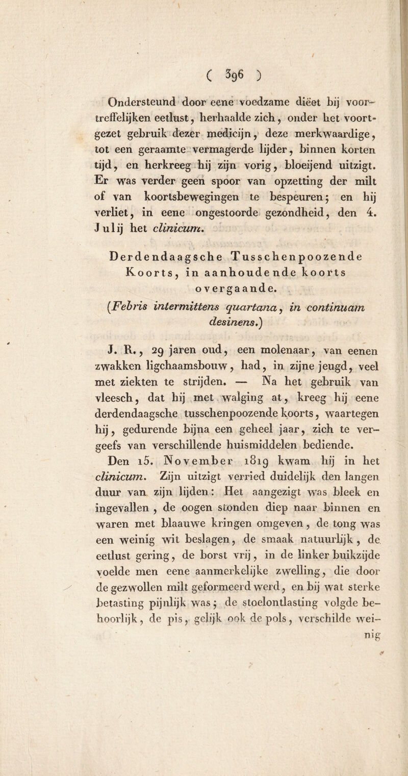 Ondersteund door eene voedzame dieet bij voor- treffelijken eetlust , herhaalde zich, onder het voort- gezet gebruik dezer medicijn, deze merkwaardige, tot een geraamte vermagerde lijder, binnen korten tijd, en herkreeg hij zijn vorig, bloeijend uitzigt. Er was verder geen spoor van opzetting der milt of van koortsbewegingen te bespeuren 5 en hij verliet, in eene ongestoorde gezondheid, den 4. Ju lij het clinicum. Derdendaagsche Tusschenpoozende Koorts, in aanhoudende koorts overgaande. (Febris intermittens quartana, in continuam desinens,) J. R., 29 jaren oud, een molenaar, van eenen zwakken ligchaamsbouw, had, in zijne jeugd, veel met ziekten te strijden. — Na het gebruik van vleesch, dat hij met walging at, kreeg hij eene derdendaagsche tusschenpoozende koorts, waartegen hij, gedurende bijna een geheel jaar, zich te ver- geefs van verschillende huismiddelen bediende. Den i5. November 1819 kwam hij in het clinicum. Zijn uitzigt verried duidelijk den langen duur van zijn lijden *. Het aangezigt was bleek en ingevallen , de oogen stonden diep naar binnen en waren met blaauwe kringen omgeven, de tong was een weinig wit beslagen, de smaak natuurlijk , de. eetlust gering, de borst vrij, in de linker buikzijde voelde men eene aanmerkelijke zwelling, die door de gezwollen milt geformeerd werd, en bij wat sterke betasting pijnlijk was; de stoelontlasting volgde be- hoorlijk, de pis, gelijk ook de pols, verschilde wei- nig