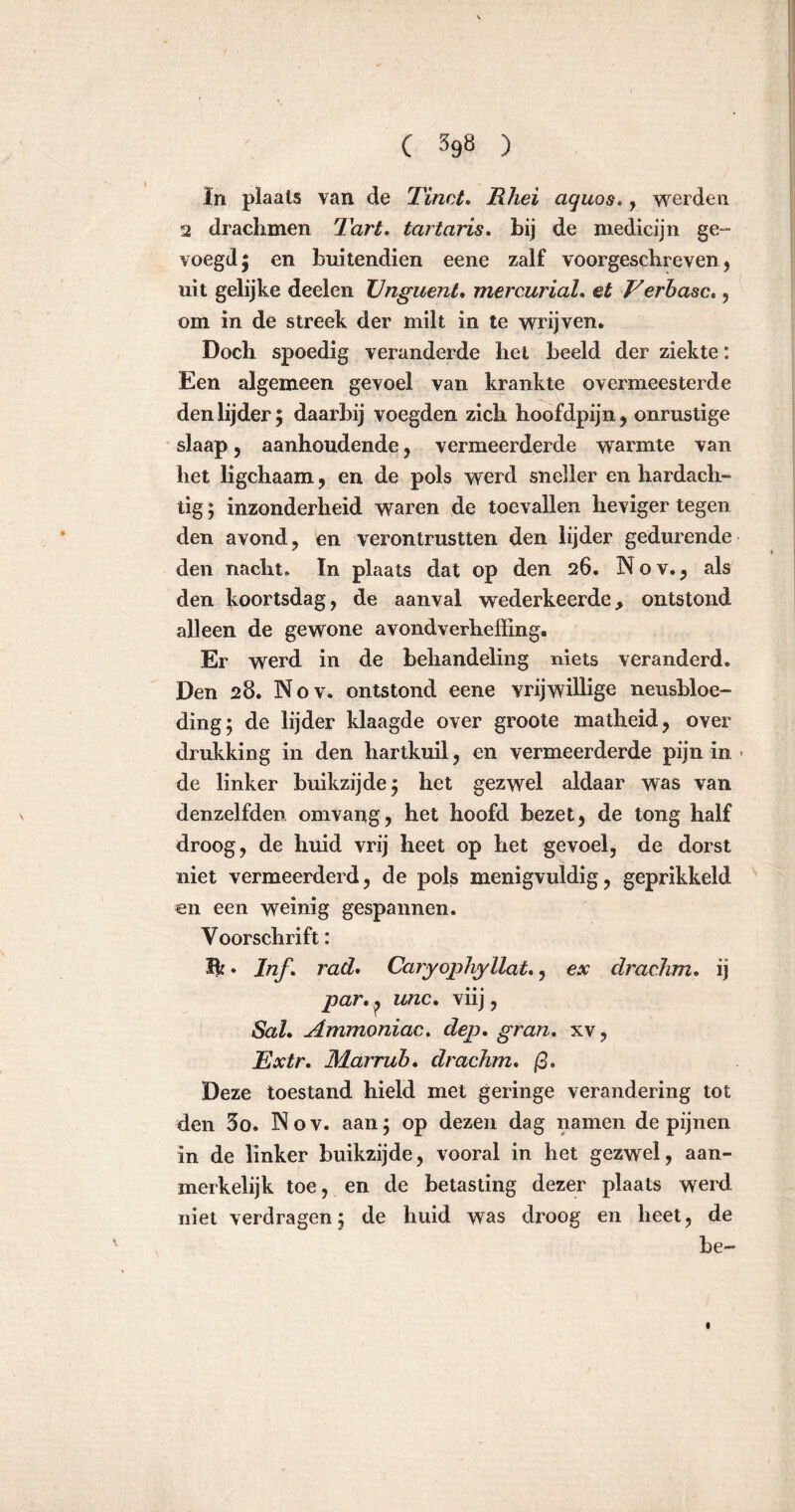 In plaats van de Tinct. Rhei aquos., werden 2 drachmen Tart. tartaris. bij de medicijn ge- voegd ; en buitendien eene zalf voorgeschreven, uit gelijke deelen Unguent. mercurial. et Verbase., om in de streek der milt in te wrijven. Doch spoedig veranderde het beeld der ziekte: Een algemeen gevoel van krankte overmeesterde den lijder; daarbij voegden zich hoofdpijn, onrustige slaap, aanhoudende, vermeerderde wrarmte van het ligchaam, en de pols werd sneller en hardach- tig ; inzonderheid waren de toevallen heviger tegen den avond, en verontrustten den lijder gedurende den nacht, In plaats dat op den 26. Nov.j als den koortsdag, de aanval wederkeerde, ontstond alleen de gewone avondverheffing. Er werd in de behandeling niets veranderd. Den 28. Nov. ontstond eene vrijwillige neusbloe- ding; de lijder klaagde over groote matheid, over drukking in den hartkuil, en vermeerderde pijn in ■ de linker buikzijde; het gezwel aldaar was van denzelfden om vang, het hoofd bezet, de tong half droog, de huid vrij heet op het gevoel, de dorst niet vermeerderd, de pols menigvuldig, geprikkeld en een weinig gespannen. Voorschrift: Bf. Inf. rad. Caryophyllat,, ex draehm. ij par. p unc. viij, SaL Ammoniae. dep. gran. xv, Extr. Marrub. draehm. ß. Deze toestand hield met geringe verandering tot den 3o. INov. aan; op dezen dag namen de pijnen in de linker buikzijde, vooral in het gezwel, aan- merkelijk toe, en de betasting dezer plaats werd niet verdragen; de huid was droog en heet, de be-