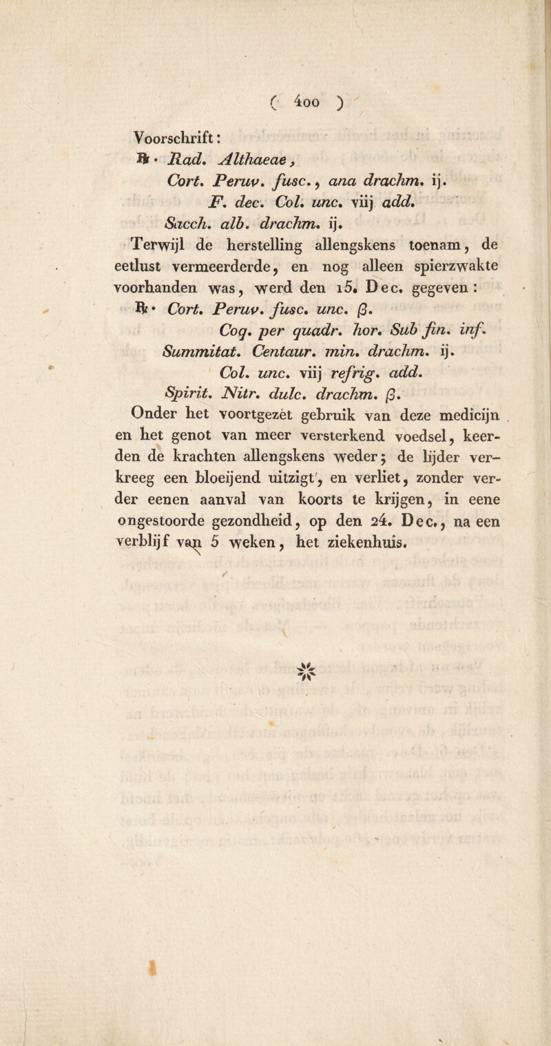 ( 4:00 ) Voorschrift: Mt • Had. Althaeae, Cort. Peruv. fusc. , ana drachm. ij. F. dec. Col. unc. viij add. Sacch. alb« drachm. ij. Terwijl de herstelling allengskens toenam, de eetlust vermeerderde, en nog alleen spierzwakte voorhanden was, werd den 15, Dec. gegeven: ft • Cort. Peruv. fusc. unc. ß. Cog. per quadr. hor. Sub fin. inf. Summitat. Centaur, min. drachm. ij. Col. unc. viij refrig. add. Spirit. Nitr. dulc. drachm. ß. Onder het voortgezét gebruik van deze medicijn en het genot van meer versterkend voedsel, keer- den de krachten allengskens weder; de lijder ver- kreeg een bloeijend uitzigt, en verliet, zonder ver- der eenen aanval van koorts te krijgen, in eene ongestoorde gezondheid, op den 24:. Dec., na een verblijf van 5 weken, het ziekenhuis. 'a'