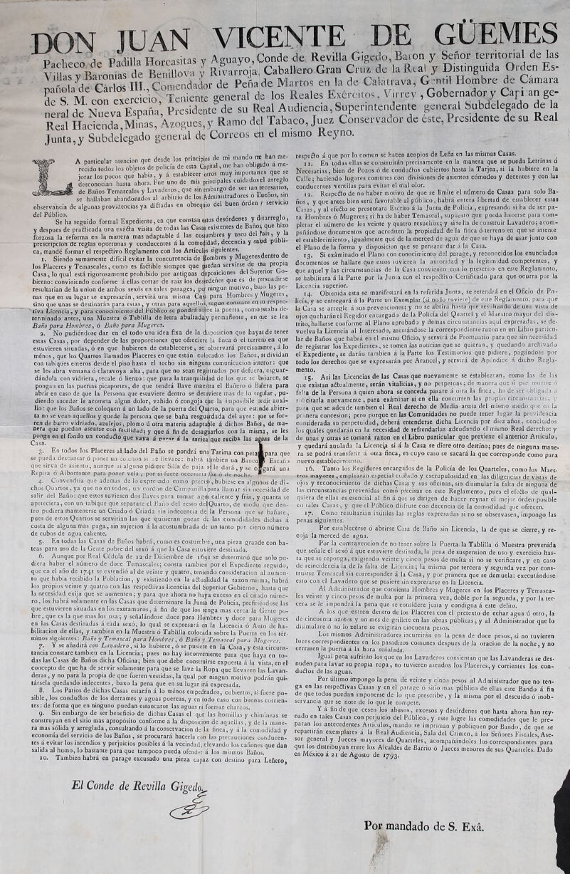 DON JUAN VICENTE DE GÜEMES mñoh'de Gárlos III., Comendador de Peña de Marcos en la de Caiatrava, G nti! Hombre de Camaia panola cíe Cario , Teniente: general de los Reales Exércitos, Virrey , Gobernador y Cap an ge- neral de Nueva España, Presidente3 4 5 б. 7 8 9 10de su Real Audiencia, Superintendente general Subdelegado dé la Real Hacienda Minas, Azogues, y Ramo del Tabaco, Juez Conservador de este, Presedente de su Real Junta,y Subdelegado general de Correos en el mismo Reyno. A particular atención que desde los principes de mi mando han m recido todos los objetos de policía de esta Capital, me han oblado a me jurar los pocos que habla, y á establecer otros muy miportatles que e desconocían hasta ahora. Fue uno de mis pr,nepalés cuidados ti arreglo de Baños Temascales y Lavaderos , que sin embargo de ser tan «cesarlos, se hallaban abandonados al arbitrio de los Administradores o Dueños, sin observancia de algunas providencias ya diñadas en obsequio del buen órden j servicio del Pub^a s ¡(Jo forma, Expediente, en que constan estos desórdenes y dtíarreglo, y después de prañicada una exáña visita de todas las Casas existentes de Baño, que Hizo forzosa la reforma en la manera mas adaptable á las costumbres y usos del íais, y la prescripción de reglas oportunas y conducentes á !a comodidad, decencia y sqm pu i- ca, mandé formar el respetivo Reglamento con los Artículos siguientes. i. Siendo sumamente difícil evitar la concurrencia de Hombres y Mugeres dentro e los Placeres y Temascales, como es fatible siempre que piedan servirse de ina propia Casa , lo qual está rigorosamente prohibido por antiguas disposiciones del Supirior Go- bierno: conviniendo conforme á ellas cortar de raiz los desordenes que es de p:rsuadirse resultarían de la unión de ambos sexos en tales parages, po ningún motivo, bafo las pe- nas que en su lugar se expresarán, servirá una misma Casi para Hombres y Mugeres, sino que unas se destinarán para estas, y otras para aquello^según constare en iu respec- tiva Licencia, y para conocimiento deJ Público se pondrá sofore la puerta , como“Staba de* terminado antes, una Muestra ó Tablilla de letra abultaday permaflente, en que se lea Baño para Hombres, ó Baño para Mugeres. а. No pudiéndose dar en el todo una idea fixa de la disposición que haya*, de tener estas Casas, por depender de las proporciones que ofreciere la tinca ó el cerrero en que estuvieren situadas, ó en que hubieren de establecerse, se observará precisameite , á lo ménos, que los Quartos llamados Placeres en que están colocados los Baños, s< dividan con tabiques enteros desde el piso hasta el techo sin ninguna comunicación interior: que se les abra ventana ó claravoya alta , para que no sean registrados por defuera,fesguar- dándola con vidriera, tecale ó lienzo: que para la tranquilidad de los que se balaren, se pongan en las puertas picaportes, de que tendrá llave maestra el Bañero ó Bañera para abrir en caso de que la Persona que estuviere dentro se detuviere mas de lo regular , pu- diendo suceder le acometa algún dolor, vahído ó congoja que la imposibile pedir auxi- lio: que los Baños se coloquen á un lado de la puerta del Quarto, para que esttndo abier- ta no se vean aquellos y quede la persona que se baña resguudada del ayre : que se for- ren de barro vidriado, azulejos, plomo ú otra materia adaptable á dichos Bañes, de ma- nerj que puedan asearse cun fatilidadj y que á fin de desaguarlos con la misma, se les ^tonga en el fondo un conducto que vaya á ¿ la rariea que reciba las aguas de la 3. En todos los Placeres al lado del Baño se pondrá una Tarima con petalpara que se pueda descansar ó poner un coiciton si -llevare: habrá también un Banco» Escaño que sirva de asiento, aunque si alguno pidiere Silla de paja S) le dará, y se cígará una Repisa ó Albortante para poner vela , por si fuere necesaria,l^z ó de noche. 4. Convendría que ademas de io expresado como precia), hubiese en algunos de di- chos Quartos, ya que no en todos, un corcon de Campanillajpara llamar sin necesidad de salir del Baño: que estos tuviesen dos llaves para tomar aguí caliente y fria , y quanta se apeteciera, con un tabique que separase el Baño del resto delQuarto, de modo que den- tro pudiera mantenerse un Criado ó Criada sin indecencia de la Persona que se bañare, pues de estos Quartos se servirían las que quisieran gozar de las comodidades dichas á costa de alguna mas paga, sin sujeción á la acostumbrada de un tanto por cierto número de cubos de agua caliente. 5. En todas las Casas de Baños habrá, como es costumbre, una pieza grande con ba- teas para uso de la Gente pobre del sexo á que la Casa estuviere destinada. б. Aunque por Real Cédula de 12 de Diciembre de 1691 se determinó que solo pu- diera haber el número de doce Temascales; consta también por el Expediente seguido, que en el año de 1741 se extendió al de veinte y quatro, teniendo consideración al aumen- to que había recibido la Población, y existiendo en la anualidad la razón misma, habrá los propios veinte y quatro con las respetivas licencias del Superior Gobierno, hasta que la necesidad exija que se aumenten; y para que ahora no haya exceso en el citado núme- ro, los habrá solamente en las Casas que determinare la Junta de Policía, prefiriéndose las que estuvieren situadas en los extramuros, á fin de que los tenga mas cerca la Gente po- bre, que es la que mas los usa; y señalándose doce para Hombres y doce para Mugeres en las Casas destinadas á cada sexo, lo qual se expresará en la Licencia ó Auto de ha- bilitación de ellas, y también en la Muestra ó Tablilla colocada sobre la Puerta en los tér- minos siguientes: Baño y Temascal para Hombres, ó Baño y Temascal para Mugeres. 7. Y se añadirá con Lavadero, si lo hubiere, ó se pusiere en la Casa, y esia circuns- tancia constare también en la Licencia; pues no hay inconveniente para que haya en to- das las Casas de Baños dicha Oficina; bien que debe construirse expuesta á la vista en el concepto de que ha de servir solamente para que se lave la Ropa que llevaren las Lavan- deras, y no para la propia de que fueren vestidas, la qual por ningún motivo podrán qui- társela quedando indecentes, baxo la pena que en su lugar irá expresada. 8. Los Patios de dichas Casas estarán á lo ménos empedrados, cubiertos, si fuere po- sible, los conductos de los derrames y aguas puercas, y en todo caso con buenas corrien- tes: de forma que en ninguno puedan estancarse las aguas ni formar charcos. 9. Sin embargo de ser beneficio de dichas Casas el que las hornillas y chimineas se construyan en el sitio mas apropósito conforme á la disposición de aquellas , y de la mane- ra mas sólida y arreglada , consultando á la conservación de la finca, y á la comodidad y economía del servicio de los Baños, se procurará hacerla con las precauciones conducen- tes á evitar los incendios y perjuicios posibles á la vecindad, elevando los cañones que dan salida al humo, lo bastante para que tampoco pueda ofender á los mismos Baños. 10. También habrá en parage excusado una pieza capaz con destino para Leñero, respeto á que por lo cortiun se hacen acopios de Leña en las mismas Casas. 11. En tpdas ellas se construirán precisamente en ía manera que se pueda Letrinas ó Necesarias, bien de Pozos ó de conductos cubiertos hasta ia Tarjea, si la hubiere en la Calle; haciendo lugares comunes con divisiones de asientos cómodos y decentes y con las conducentes ventilas para evitar el rfial olor. 12. Respeto de no haber motivo de que se limite el número de Casas para solo Ba- ños, y que antes bien será favorable al público, habrá entera libertad de establecer estas Casas, y al efeto se presentara Escrito á la Junta de Policía , expresando si ha de ser pa- ra Hombres ó Mugeres; si ha de haber Temascal, supuesto que pueda hacerse para com- pletar el número de los veinte y quatro resuellos; y si se ha de construir Lavadero; acom- pañándose documentos que acrediten la propiedad de la finca ó terreno en que se intente el establecimiento, igualmente que de la merced de agua de que se haya de usar junto con el Plano de la forma y disposición que se pensare dar á la Casa. 13. Si exáminado el Plano con conocimiento del parage, y reconocidos los enunciados documentos se hallare que estos tuvieren la autoridad y la legitimidad competentes, y que aquel y las circunstancias de la Casa convienen con lo prescrito en este Reglamento, se habilitara á la Parte por la Junta con el respetivo Certificado para que ocurra por la Licencia superior. 14. Obtenida esta se manifestará en la referida Junta, se retendrá en el Oficio de Po- licía, y se entregará á la Parte un Exemplar (si no lo tuviere) de este Reglamento, para que la Casa se arregle á sus prevenciones; y no se abrirá hasta que resultando de una vista de ojos queharánel Regidor encargado de la Policía del Quartel y el Maestro mayor del dis- trito, hallarse conforme al Plano aprobado y demas circunstancias aquí expresadas, se de- vuelva la Licencia al Interesado, asentándose la correspondiente razón en un Libio particu- lar de Baños que habrá en el mismo Oficio, y servirá de Prontuario para que sin necesidad de registrar los Expedientes, se tomen las noticias que se quieran, y quedando archivada el Expediente, se daráu también á la Parte los Testimonios que pidiere, pagándose por todo los derechos que se expresarán por Arancel, y servirá de Apéndice á dicho Regla- mento. 15. Asi las Licencias de las Casas que nuevamente se establezcan, como las de las que existan atualmente, serán vitalicias, y no perpetuas; de manera que si por mu.ite ó falta de 3a Persona á quien ahora se conceda pasare á otra la finca, ha de ser obligada 11 solicitarla nuevamente , para exáminar si en ella concurren las propias circunstancias; y para que se adeude también el Real derecho de Media anata del mismo modo que en la primera concesión; pero porque en las Comunidades no puede tener lugar la piovidencia considerada su perpetuidad, deberá entenderse dicha Licencia por diez años, concluidos los quales quedaran en la necesidad de refrendarlas adeudando el mismo Real derecho: y de unas y otras se tomará razón en el Libro particular que previene el anterior Artículo, y quedará auulada la Licenc^ si á ía Casa se diere otro destino; pues de nioguna mane- ra se podrá transferir á 011a finca, en cuyo caso se sacará la que corresponde como para nuevo establecimiento. 16. Tanto los Regidores encargados de la Policía de los Quarteles, como los Maes- tros mayores , emplearan especial cuidado y escrupulosidad en las diligencias de vistas de ojos y reconocimiento de dichas Casas y sus oficinas, sin disimular la falta de ninguna de las circunstancias prevenidas como pjecisas en este Reglamento, pues el efedo de qual- quiera de ellas es esencial al fin á que se dirigen de hacer reynar el mejor orden posible en tales Casas, y que el Público disfrute con decencia de la comodidad que ofrecen. 17. Como resultarían inútiles las reglas expresadas si no se observasen, impongo las penas siguientes. Por establecerse o abrirse Casa de Baño sin Licencia, la de que se cierre, y re- coja la merced de agua. Por la contravención de no tener sobre la Puerta la Tablilla ó Muestra prevenida que señale el sexo a que estuviere destinada, la pena de suspensión de uso y exercicio has- ta que se reponga, exigiendo veinte y cinco pesos de multa si no se verificare, y en caso de reincidencia la de la falta de Licencia; la misma por tercera y segunda vez por cons- truirse Temascal sin corresponder á la Casa, y por primera que se demuela: executándose esto con el Lavadero que se pusiere sin expresarse en la Licencia. Al Administrador que consienta Hombres y Mugeres en los Placeres y Temasca- les veinte y cinco pesos de multa por la primera vez, doble por la segunda, y por la ter- cera se le impondrá la pena que se considere justa y condigna á este delito. A los que entren dentro de los Placeres con el pretexto de echar agua ú otro, la de cincuenta azotes y un mes de grillete en las obras públicas; y al Administrador que lo disimulare ó no lo zelare se exigirán cincuenta pesos. Los mismos Administradores incurrirán en la pena de doce pesos, si no tuvieren luces correspondientes en los pasadizos comunes después de la oración de la noche, y no cerrasen la puerta á la hora señalada. Igual pena sufrirán los que en los Lavaderos consientan que las Lavanderas se des- nuden para lavar su propia ropa, no tuvieren aseados los Placeres, y corrientes los con- ductos de las aguas. Por ultimo impongo la pena de veinte y cinco pesos al Administrador que no ten- ga en las respetivas Casas y en el parage ó sitio mas público de ellas este Bando á fin de que todos puedan imponerse de lo que prescribe, y la misma por el descuido ó inob- servancia que se note de lo que le compete. Y á fin de que cesen ios abusos, excesos y desórdenes que hasta ahora han rey- nado en tales Casas con perjuicio del Público, y este logre las comodidades que le pre- paran los antecedentes Artículos, mando se impriman y publiquen por Bando, de que se repartirán exemplares á la Real Audiencia, Sala del Crimen, á los Señores Fiscales, Ase- sor general y Jueces mayores de Quarteles, acompañándoles los correspondientes para *stJ¡buyan entre los Alcaldes de Barrio ó Jueces menores de sus Quarteles. Dado en México a 21 de Agosto de 1793. El Conde de Revilla Gigedo, Por mandado de S. Exá.