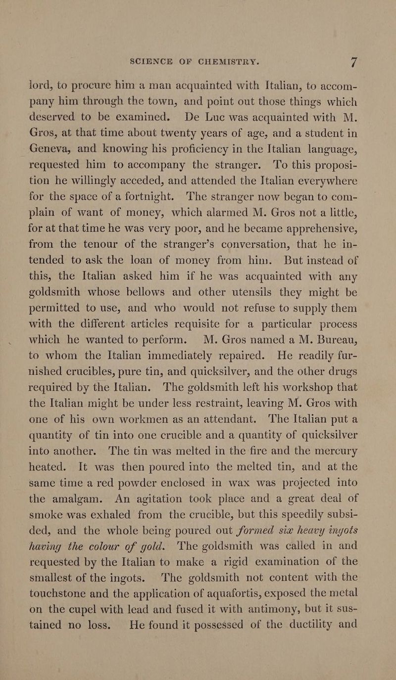 lord, to procure him a man acquainted with Italian, to accom- pany him through the town, and point out those things which deserved to be examined. De Luc was acquainted with M. Gros, at that time about twenty years of age, and a student in Geneva, and knowing his proficiency in the Italian language, requested him to accompany the stranger. To this proposi- tion he willingly acceded, and attended the Italian everywhere for the space of a fortnight. The stranger now began to com- plain of want of money, which alarmed M. Gros not a little, for at that time he was very poor, and he became apprehensive, from the tenour of the stranger’s conversation, that he in- tended to ask the loan of money from him. But instead of this, the Italian asked him if he was acquainted with any goldsmith whose bellows and other utensils they might be permitted to use, and who would not refuse to supply them with the different articles requisite for a particular process which he wanted to perform. M. Gros named a M. Bureau, to whom the Italian immediately repaired. He readily fur- nished crucibles, pure tin, and quicksilver, and the other drugs required by the Italian. The goldsmith left his workshop that the Italian might be under less restraint, leaving M. Gros with one of his own workmen as an attendant. The Italian put a quantity of tin into one crucible and a quantity of quicksilver into another. The tin was melted in the fire and the mercury heated. It was then poured into the melted tin, and at the same time a red powder enclosed in wax was projected into the amalgam. An agitation took place and a great deal of smoke was exhaled from the crucible, but this speedily subsi- ded, and the whole being poured out formed six heavy ingots having the colour of gold. The goldsmith was called in and requested by the Italian to make a rigid examination of the smallest of the ingots. The goldsmith not content with the touchstone and the application of aquafortis, exposed the metal on the cupel with lead and fused it with antimony, but it sus- tained no loss. He found it possessed of the ductility and